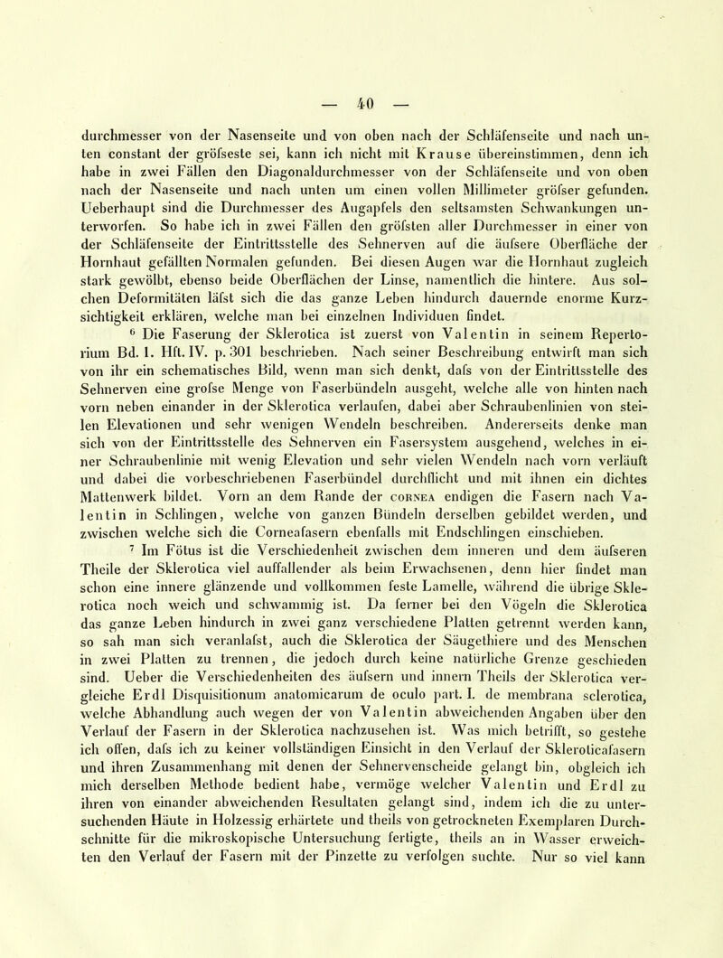 durchmesser von der Nasenseite und von oben nach der Schläfenseite und nach un- ten constant der gröfseste sei, kann ich nicht mit Krause übereinstimmen, denn ich habe in zwei Fällen den Diagonaldurchmesser von der Schläfenseite und von oben nach der Nasenseite und nach unten um einen vollen Millimeter gröfser gefunden. Ueberhaupt sind die Durchmesser des Augapfels den seltsamsten Schwankungen un- terworfen. So habe ich in zwei Fällen den gröfsten aller Durchmesser in einer von der Schläfenseite der Eintrittsstelle des Sehnerven auf die äufsere Oberfläche der Hornhaut gefällten Normalen gefunden. Bei diesen Augen war die Flornhaut zugleich stark gewölbt, ebenso beide Oberflächen der Linse, namentlich die hintere. Aus sol- chen Deformitäten läfst sich die das ganze Leben hindurch dauernde enorme Kurz- sichtigkeit erklären, welche man bei einzelnen Individuen Gndet. ® Die Faserung der Sklerotica ist zuerst von Valentin in seinem Reperto- rium Bd. l. Hft. IV. p. .301 beschrieben. Nach seiner Beschreibung entwirft man sich von ihr ein schematisches Bild, wenn man sich denkt, dafs von der Eintrittsstelle des Sehnerven eine grofse Menge von Faserbündeln ausgeht, welche alle von hinten nach vorn neben einander in der Sklerotica verlaufen, dabei aber Schraubenlinien von stei- len Elevationen und sehr wenigen Wendeln beschreiben. Andererseits denke man sich von der Eintrittsstelle des Sehnerven ein Fasersystem ausgehend, welches in ei- ner Schraubenlinie mit wenig Elevation und sehr vielen Wendeln nach vorn verläuft und dabei die vorbeschriebenen Faserbündel durchllicht und mit ihnen ein dichtes Mattenwerk bildet. Vorn an dem Rande der cornea endigen die Fasern nach Va- lentin in Schlingen, welche von ganzen Bündeln derselben gebildet werden, und zwischen welche sich die Corneafasern ebenfalls mit Endschlingen einschieben. ’ Im Fötus ist die Verschiedenheit zwischen dem inneren und dem äufseren Theile der Sklerotica viel auffallender als beim Erwachsenen, denn hier findet man schon eine innere glänzende und vollkommen feste Lamelle, während die übrige Skle- rotica noch weich und schwammig ist. Da ferner bei den Vögeln die Sklerotica das ganze Leben hindurch in zwei ganz verschiedene Platten getrennt werden kann, so sah man sich veranlafst, auch die Sklerotica der Säugethiere und des Menschen in zwei Platten zu trennen, die jedoch durch keine natürliche Grenze geschieden sind. Ueber die Verschiedenheiten des äufsern und innern Theils der Sklerotica ver- gleiche Erdl Disquisitionum anatomicarum de oculo part. I. de membrana sclerotica, welche Abhandlung auch wegen der von Valentin abweichenden Angaben überden Verlauf der Fasern in der Sklerotica nachzusehen ist. Was mich betrifft, so gestehe ich offen, dafs ich zu keiner vollständigen Einsicht in den Verlauf der Skleroticafasern und ihren Zusammenhang mit denen der Sehnervenscheide gelangt bin, obgleich ich mich derselben Methode bedient habe, vermöge welcher Valentin und Erdl zu ihren von einander abweichenden Resultaten gelangt sind, indem ich die zu unter- suchenden Häute in Holzessig erhärtete und theils von getrockneten Exemplaren Durch- schnitte für die mikroskopische Untersuchung fertigte, theils an in Wasser erweich- ten den Verlauf der Fasern mit der Pinzette zu verfolgen suchte. Nur so viel kann