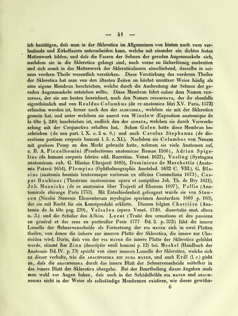 ich bestätigen, dafs man in der Sklerotica ira Allgemeinen von hinten nach vorn ver- laufende und Zirkelfasern unterscheiden kann, welche mit einander ein dichtes festes Mattenwerk bilden, und dafs die Fasern der Sehnen der geraden Augenmuskeln sich, nachdem sie in die Sklerotica gelangt sind, nach vorne zu fächerförmig ausbreiten und sich somit in das Mattenwerk der Skleroticafasern einschiebend, dasselbe in sei- nem vordem Theile wesentlich verstärken. Diese Verstärkung des vorderen Theiles der Sklerotica hat man von den ältesten Zeiten an höchst unnützer Weise häufig als eine eigene Membran beschrieben, welche durch die Ausbreitung der Sehnen der ge- raden Augenmuskeln entstehen sollte. Diese Membran führt aufser dem Namen ten- DiNosA, der sie am besten bezeichnet, noch den Namen innominata, der ihr ebenfalls eigenthümlich und von Realdus Columbus (de re anatomica libri XV. Paris. 1572) erfunden worden ist, ferner noch den der albuginea, welchen sie mit der Sklerotica gemein hat, und unter welchem sie zuerst von Winslow (Exposition anatomique de la tete §. 240) beschrieben ist, endlich den der adnata, welchen sie durch Verwech- selung mit der Conjunctiva erhalten hat. Schon Galen hatte diese Membran be- schrieben (de usu part. 1. X. c. 2 u. 8.) und auch Carolus Stephanus (de dis- sectione partium corporis humani 1. 3. c. XL). Nachdem sie Columbus von Neuem mit grofsem Pomp an den Markt gebracht hatte, nahmen sie viele Anatomen auf, z. B. A. Piccolhomini (Praelectiones anatomicae Romae 1586), Adrian Spige- lius (de humani corporis fabrica edd. Bucretius. Venet. 1627), Vesling (Syntagma anatomicum exh. G. Blasius Ultrajecti 1695), Dominicus de Marchettis (Anato- mia Patavii 1654), Plempius (Ophthalmographia Amstelod. 1632 C. VllL), G. Bla- sius (anatomia hominis brutorumque variorum ex officina Commeliana 1673), Cas- par Bauhinus (Theatrum anatomicum opera et sumptibus Joh. Th. de Bry 1621), Joh. Munnicks (de re anatomica über Trajecli ad Rhenum 1697), Palfin (Ana- tomicale chirurge Paris 1753). Mit Entschiedenheit geleugnet wurde sie von Sten- son (Nicolai Stenonis Eleinentorum myologiae specimen Amsterdam 1669 p. 103), der sie mit Recht für ein Runstprodukt erklärte. Diesem folgten Charriere (Ana- tomie de la tete pag. 270), Valsalva (opera Venet. 1740. dissertatio anat. altera n. 3.) und die Schüler des Albin. Lecat (Traite des sensations et des passions en general et des sens en particulier Paris 1777 Bd. 2. p. 373) läfst die innere Lamelle der Sehnervenscheide als Fortsetzung der pia mater sich in zwei Platten theilen, von denen die äufsere zur inneren Platte der Sklerotica, die innere zur Cho- rioidea wird. Darin, dafs von der pia mater die innere Platte der Sklerotica gebildet werde, stimmt ihm Zinn (descriptio oculi humani p. 12) bei. Meckel (Handbuch der Anatomie Bd. IV. p. 73) spricht von einer inneren Lamelle der Sklerotica, welche sich zu dieser verhalte, wie die arachnoidea zur dura mater, und auch Erdl (1. c.) giebt an, dafs die arachnoidea durch das innere Blatt der Sehnervenscheide mittelbar in das innere Blatt der Sklerotica übergehe. Bei der Beurtheilung dieser Angaben mufs man Avohl vor Augen haben, dafs auch in der Schädelhöhle pia mater und arach- noidea nicht in der Weise als selbständige Membranen existiren, wie dieses gewöhn- 6