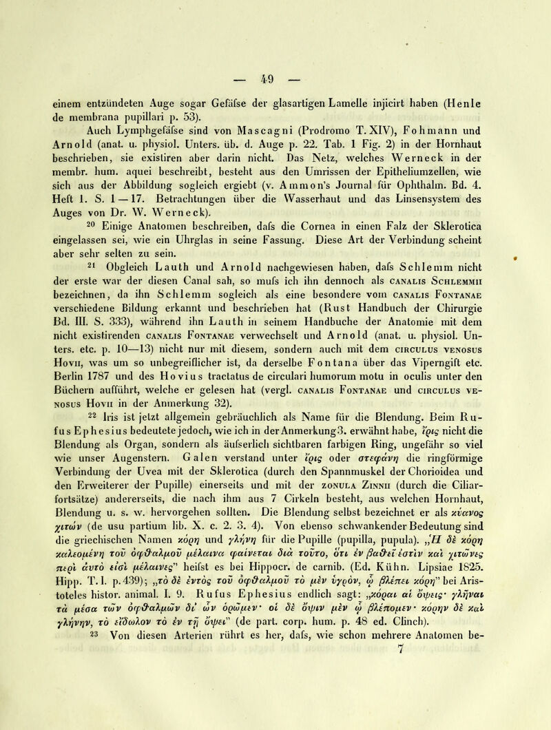 einem entzündeten Auge sogar Gefäfse der glasartigen Lamelle injicirt haben (Henle de membrana pupillari p. 53). Auch Lymphgefäfse sind von Mascagni (Prodromo T. XIV), Fohniann und Arnold (anat. u. physiol. Unters, üb. d. Auge p. 22. Tab. 1 Fig. 2) in der Hornhaut beschrieben, sie exisliren aber darin nicht. Das Netz, welches Werneck in der membr. hum. aquei beschreibt, besteht aus den Umrissen der Epitheliumzellen, wie sich aus der Abbildung sogleich ergiebt (v. Ammon’s Journal für Ophthalm. Bd. 4. Heft 1. S. 1 —17. Betrachtungen über die Wasserhaut und das Linsensystem des Auges von Dr. W. Wern eck). 20 Einige Anatomen beschreiben, dafs die Cornea in einen Falz der Sklerotica eingelassen sei, wie ein Uhrglas in seine Fassung. Diese Art der Verbindung scheint aber sehr selten zu sein. 2‘ Obgleich Lauth und Arnold nachgewiesen haben, dafs Schlemm nicht der erste war der diesen Canal sah, so mufs ich ihn dennoch als canalis Schlemmii bezeichnen, da ihn Schlemm sogleich als eine besondere vom canalis Fontanae verschiedene Bildung erkannt und beschrieben hat (Rust Handbuch der Chirurgie Bd. III. S. 3.33), während ihn Lauth in seinem Handbuche der Anatomie mit dem nicht existirenden canalis Fontanae verwechselt und Arnold (anat. u. physiol. Un- ters. etc. p. 10—13) nicht nur mit diesem, sondern auch mit dem circulus venosus Hovii, was um so unbegreiflicher ist, da derselbe Fon tan a über das Viperngift etc. Berlin 1787 und des Hovius tractatus de circulari humorum motu in oculis unter den Büchern aufführt, welche er gelesen hat (vergl. canalis Fontanae und circulus ve- nosus Hovii in der Anmerkung 32). 22 Iris ist jetzt allgemein gebräuchlich als Name für die Blendung. Beim Ru- fus Ephesius bedeutete jedoch, wie ich in der Anmerkung.3. erwähnt habe, Ygig nicht die Blendung als Organ, sondern als äufserlich sichtbaren farbigen Ring, ungefähr so viel wie unser Augenstern. Galen verstand unter iQig oder atecpdvt] die ringförmige Verbindung der Uvea mit der Sklerotica (durch den Spannmuskel der Chorioidea und den Erweiterer der Pupille) einerseits und mit der zonula Zinnii (durch die Ciliar- fortsätze) andererseits, die nach ihm aus 7 Cirkeln besteht, aus welchen Hornhaut, Blendung u. s. w. hervorgehen sollten. Die Blendung selbst bezeichnet er als xvavog y^nwv (de usu partium lib. X. c. 2. 3. 4). Von ebenso schwankender Bedeutung sind die griechischen Namen xogri und yXriVt] für die Pupille (pupilla, pupula). ,,'ff Se x6qij xal.EO(iEVt] xov orp&aXiA.ov pteXaiva (paiverai öid zovro, bvt iv ßad'Ei iarlv xcc'i yitülvEg Tugl ciVTO Eial pieXaiVEg heifst es bei Hippocr. de carnib. (Ed. Kühn. Lipsiae 1825. Hipp. T.l. p.439); „Tods EVtog rov ocp&a^fiov ro piev lypov, w ßUmi ;cdp?;” bei Aris- toteles histor. animal. I. 9. Rufus Ephesius endlich sagt: „xogai ai bxpEig’ y^rivat td fiEoa TMV 6(p&aXpi(Ä)V 8t wv oQulpitv' oi di oxptv ptiv w ßXinopiEv xogtjv 8i xai yXrjVt]V, TÖ EidcoXov t6 iv xfi oxpai (de part. corp. hum. p. 48 ed. Clinch). 23 Von diesen Arterien rührt es her, dafs, wie schon mehrere Anatomen be- 7