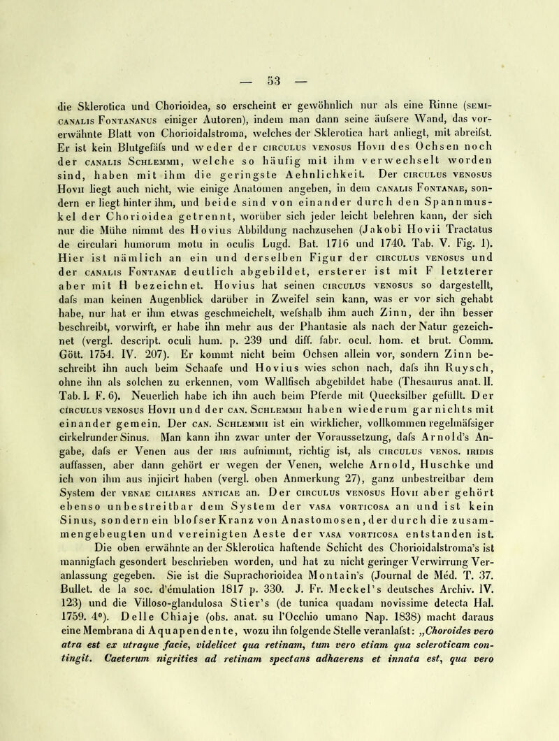 die Sklerotica und Chorioidea, so erscheint er gewöhnlich nur als eine Rinne (semi- CANALis Fontananus einiger Autoren), indem man dann seine äufsere Wand, das vor- erwähnte Blatt von Chorioidalstroma, welches der Sklerotica hart anliegt, mit abreifst. Er ist kein Blutgefäfs und weder der cirgulus venosus Hovii des Ochsen noch der CANALis Schlemmii, welche so häufig mit ihm verwechselt worden sind, haben mit ihm die geringste Aehnlichkeit. Der cirgulus venosus Hovii liegt auch nicht, wie einige Anatomen angeben, in dem ganalis Fontanae, son- dern er liegt hinter ihm, und beide sind von einander durch den Spannmus- kel der Chorioidea getrennt, worüber sich jeder leicht belehren kann, der sich nur die Mühe nimmt des Hovius Abbildung nachzusehen (Jakobi Hovii Tractatus de circulari huinorum motu in oculis Lugd. Bat. 1716 und 1740. Tab. V. Fig. 1). Hier ist nämlich an ein und derselben Figur der cirgulus venosus und der ganalis Fontanae deutlich ab gebildet, erster er ist mit F letzterer aber mit H bezeichnet. Hovius hat seinen cirgulus venosus so dargestellt, dafs man keinen Augenblick darüber in Zweifel sein kann, was er vor sich gehabt habe, nur hat er ihm etwas geschmeichelt, wefshalb ihm auch Zinn, der ihn besser beschreibt, vorwirft, er habe ihn mehr aus der Phantasie als nach der Natur gezeich- net (vergl. descript. oculi hum. p. 239 und diff. fahr. ocul. hom. et brut. Comm. Gott. 1754. IV. 207). Er kommt nicht beim Ochsen allein vor, sondern Zinn be- schreibt ihn auch beim Schaafe und Hovius wies schon nach, dafs ihn Ruysch, ohne ihn als solchen zu erkennen, vom Wallfisch abgebildet habe (Thesaurus anat. II. Tab. I. F. 6). Neuerlich habe ich ihn auch beim Pferde mit Quecksilber gefüllt. Der clRCULus VENOSUS Hovii lind der c.an. Schlemmii haben wiederum gar nichts mit einander gemein. Der can. Schlemmii ist ein wirklicher, vollkommen regelmäfsiger cirkelrunderSinus. Man kann ihn zwar unter der Voraussetzung, dafs Arnold’s An- gabe, dafs er Venen aus der iris aufnimmt, richtig ist, als cirgulus venös, iridis auffassen, aber dann gehört er wegen der Venen, welche Arnold, Huschke und ich von ihm aus injicirt haben (vergl. oben Anmerkung 27), ganz unbestreitbar dem System der venae ciliares .anticae an. Der cirgulus venosus Hovii aber gehört ebenso unbestreitbar dem System der vasa vorticosa an und ist kein Sinus, sondern ein blofserK ranz von An astomosen, der durch die zusam- mengebeugten und vereinigten Aeste der vasa vorticosa entstanden ist. Die oben erwähnte an der Sklerotica haftende Schicht des Chorioidalstroma’s ist mannigfach gesondert beschrieben worden, und hat zu nicht geringer Verwirrung Ver- anlassung gegeben. Sie ist die Suprachorioidea Montain’s (Journal de Med. T. 37. Bullet, de la soc. d’emulation 1817 p. 330. J. Fr. Meckel’s deutsches Archiv. IV. 123) und die Villoso-glandulosa Stier’s (de tunica quadam novissime detecta Hai. 1759. 4®). Delle Chiaje (obs. anat. su l’Occhio umano Nap. 1838) macht daraus eine Membrana di Aquap enden te, wozu ihn folgende Stelle veranlafst: „Choroides vero atra est ex utraque facie, videlicet qua retinam, tum vero etiam qua scleroticam con- tingit. Caeterum nigrities ad retinam spectans adhaerens et innata est, qua vero