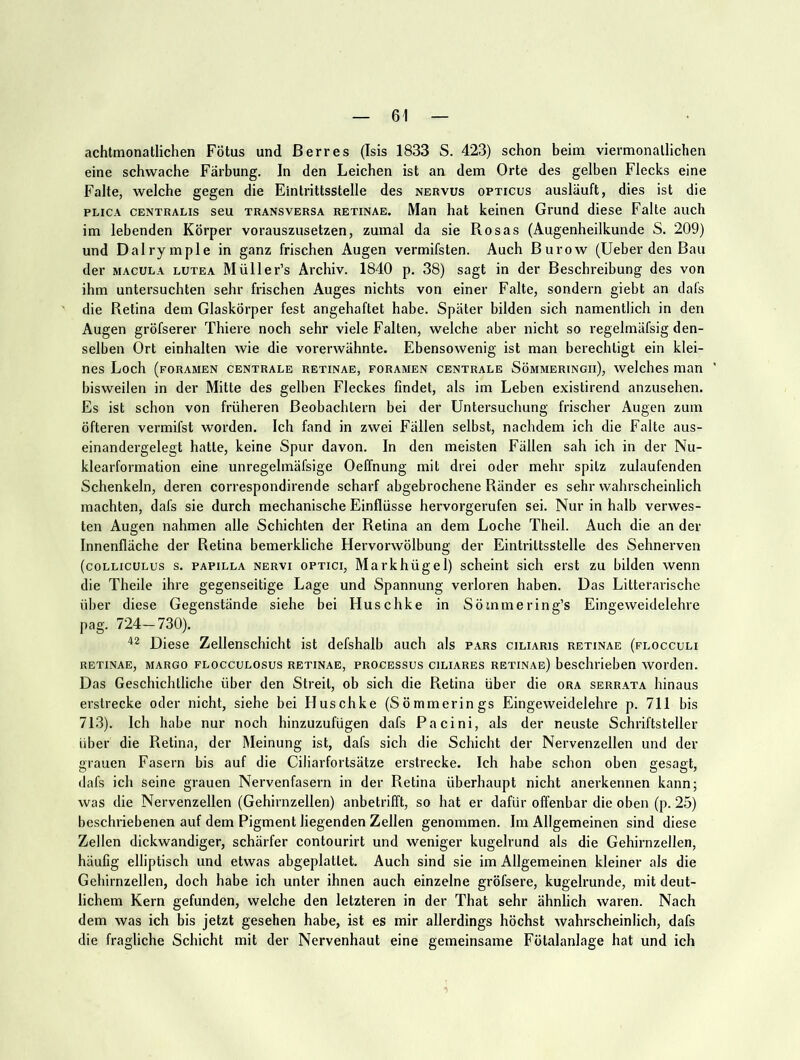 achtmonatlichen Fötus und ßerres (Isis 1833 S. 423) schon beim viermonallichen eine schwache Färbung. In den Leichen ist an dem Orte des gelben Flecks eine Falte, welche gegen die Eintrittsstelle des nervus opticus ausläuft, dies ist die PLicA CENTRALIS seu TRANSVERSA RETINAE. Man hat keinen Grund diese Falte auch im lebenden Körper vorauszusetzen, zumal da sie Rosas (Augenheilkunde S. 209) und Dalrymple in ganz frischen Augen vermifsten. Auch Burow (lieber den Bau der MACULA lutea Müller’s Archiv. 1840 p. 38) sagt in der Beschreibung des von ihm untersuchten sehr frischen Auges nichts von einer Falte, sondern giebt an dafs die Retina dem Glaskörper fest angehaftet habe. Später bilden sich namentlich in den Augen gröfserer Thiere noch sehr viele Falten, welche aber nicht so regelmäfsig den- selben Ort einhalten wie die vorerwähnte. Ebensowenig ist man berechtigt ein klei- nes Loch (fORAMEN CENTRALE RETINAE, FORAMEN CENTRALE SÖMMERINGIl), WclchcS man ' bisweilen in der Mitte des gelben Fleckes findet, als im Leben existirend anzusehen. Es ist schon von früheren Beobachtern bei der Untersuchung frischer Augen zum öfteren vermifst worden. Ich fand in zwei Fällen selbst, nachdem ich die Falte aus- einandergelegt hatte, keine Spur davon. In den meisten Fällen sah ich in der Nu- klearformation eine unregelmäfsige Oeffnung mit drei oder mehr spitz zulaufenden Schenkeln, deren correspondirende scharf abgebrochene Ränder es sehr wahrscheinlich machten, dafs sie durch mechanische Einflüsse hervorgerufen sei. Nur in halb verwes- ten Augen nahmen alle Schichten der Retina an dem Loche Theil. Auch die an der Innenfläche der Retina bemerkliche Hervorwölbung der Eintrittsstelle des Sehnerven (coLLicuLus s. PAPILLA NERVI OPTICI, Markhügel) scheint sich erst zu bilden wenn die Theile ihre gegenseitige Lage und Spannung verloren haben. Das Litterarische über diese Gegenstände siehe bei Huschke in Sömmering’s Eingeweidelehre pag. 724—730). Diese Zellenschicht ist defshalb auch als pars ciliaris retinae (flocculi RETINAE, MARGO FLoccuLOsus RETINAE, PROCESSUS CILIARES retinae) beschrieben woiden. Das Geschichtliche über den Streit, ob sich die Retina über die ora serrata hinaus erstrecke oder nicht, siehe bei Huschke (Sömraerings Eingeweidelehre p. 711 bis 713). Ich habe nur noch hinzuzufügen dafs Pacini, als der neuste Schriftsteller über die Retina, der Meinung ist, dafs sich die Schicht der Nervenzellen und der grauen Fasern bis auf die Ciliarfortsätze erstrecke. Ich habe schon oben gesagt, dafs ich seine grauen Nervenfasern in der Retina überhaupt nicht anerkennen kann; was die Nervenzellen (Gehirnzellen) anbetrifft, so hat er dafür offenbar die oben (p. 25) beschriebenen auf dem Pigment liegenden Zellen genommen. Im Allgemeinen sind diese Zellen dickwandiger, schärfer contourirt und weniger kugelrund als die Gehirnzellen, häufig elliptisch und etwas abgeplattet. Auch sind sie im Allgemeinen kleiner als die Gehirnzellen, doch habe ich unter ihnen auch einzelne gröfsere, kugelrunde, mit deut- lichem Kern gefunden, welche den letzteren in der That sehr ähnlich waren. Nach dem was ich bis jetzt gesehen habe, ist es mir allerdings höchst wahrscheinlich, dafs die fragliche Schicht mit der Nervenhaut eine gemeinsame Fötalanlage hat und ich