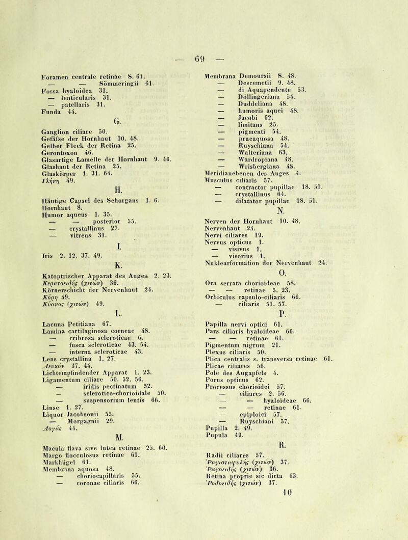 Foramen centrale retinae S. 01. — — Sömineringii öl. Füssa hyaloidea 31. — lenticularis 31. — patellaris 31. Fun da 44. G. Ganglion ciliare 50. Gefäfse der Hornhaut 10. 48. Gelber Fleck der Retina 25. Gerontoxon 46. Glasartige Lamelle der Hornhaut 9. 40. Glashaut der Retina 25. Glaskörper 1. 31. 64. rX^VTj 49. H. Häutige Capsel des Sehorgans 1. 0. Hornhaut 8. Humor aqueus 1. 35. — — posterior 55. — crystallinus 27. — vitreus 31. I. Iris 2. 12. 37. 49. K. Katoptrisclier Apparat des Augesi 2. 23. KsQKTOsiär\g [xm/iv) 36. Kornerschicht der Nervenhaut 24. Kogri 49. Kvcivog {yiriüv) 49. L. Lacuna Petitiana 67. Lamina cartilaginosa corneae 48. — cribrosa scleroticae 6. — fusca scleroticae 43. 54. — interna scleroticae 43. Lens crystallina 1. 27. Atvxov 37. 44. Liclitempiindender Apparat 1. 23. Ligamentum ciliare 50. 52. 56. — iridis pectinatum 52. — sclerotico-chorioidale 50. — Suspensorium lentis 66. Linse 1. 27. Liquor Jacobsonii 55. — Morgagnii 29. Aoyäg 44. M. Macula üava sive lutea retinae 25. 60. Margo liocculosus retinae 61. Markhügel 61. Membrana aquosa 48. — clioriocapillaris 55. — coronae ciliaris 66. Membrana Demoursii S. 48. — Descemetii 9. 48. — di Aquapendente 53. — Döllingeriana 54. — Duddeliana 48. — humoris aquei 48. — Jacobi 62. — limitans 25. — pigmenti 54. — praeaquosa 48. — Ruyschiana 54. — Walteriana 63. — Wardropiana 48. — Wrisbergiana 48. Meridianebenen des Auges 4. Musculus ciliaris 57. — contractor pupillae 18. 51. — crystallinus 64. — dilatator pupillae 18. 51. N. Nerven der Hornhaut 10. 48. Nervenhaut 24. Nervi ciliares 19. Nervus opticus 1. — visivus 1. — visorius 1. Nuklearformation der Nervenhaut 24. Ü. Ora serrata chorioideae 58. — — retinae 5. 23. Orbiculus capsulo-ciliaris 66. — ciliaris 51. 57. P. Papilla nervi optici 61. Pars ciliaris hyaloideae 66. — — retinae 61. Pigmentum nigrum 21. Plexus ciliaris 50. Plica centralis s. transversa retinae 61. Plicae ciliares 56. Pole des Augapfels 4. Porus opticus 62. Processus chorioidei 57. — ciliares 2. 56. — — hyaloideae 66. — — retinae 61. — epiploici 57. — Ruyschiani 57. Pupilla 2. 49. Pupula 49. R. Radii ciliares 57. 'Pnyiarnff vX^g (xudr) 37. 'PayoeiiSrig (yirojv) 36. Retina ]>roprie sic dicta 63. Pod'offJ'^f iyiTUJv) 37. 10