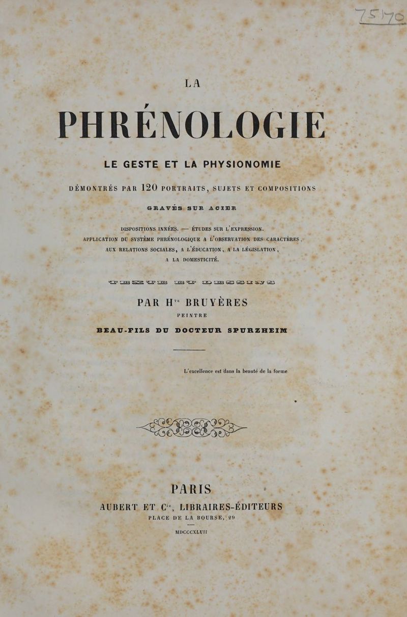 HRÉNOLOGIE LE GESTE ET LA PHYSIONOMIE DÉMONTRÉS PAR 120 PORTRAITS, SUJETS ET COMPOSITIONS GRAVES. SUR ACIER DISPOSITIONS INNÉES. — ÉTUDES SUR L' EXPRESSION. APPLICATION DU SYSTÈME PHRÉNOLOGIQUE A L'OBSERVATION DES* CARACTÈRES , AUX RELATIONS SOCIALES, A L'ÉDUCATION , A LA LÉGISLATION , A LA DOMESTICITÉ. PAR H' BRUYÈRES PEINTRE BEAU-FILS DU DOCTEUR SPURZHEIM L’excellence est dans la beauté de la forme + | _ PARIS e.  AUBERT ET C, LIBRAIRES-ÉDITEURS PLACE DE LA BOURSE, 29 MDCCCXLUII