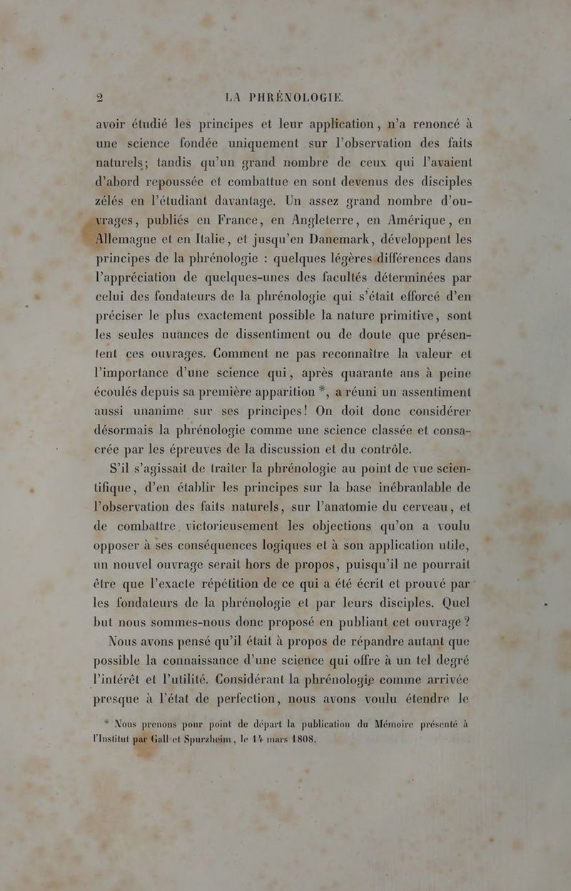 avoir étudié les principes et leur application, n’a renoncé à une science fondée uniquement sur l’observation des faits naturels; tandis qu’un grand nombre de ceux qui l'avaient d’abord repoussée et combattue en sont devenus des disciples zélés en l’étudiant davantage. Un assez grand nombre d’ou- ages, publiés en France, en Angleterre, en Amérique, en rique et en Italie, et jusqu’en Danemark, développent les principes de la phrénologie : quelques légèresidifférences dans l’appréciation de quelques-unes des facultés déterminées par celui des fondateurs de la phrénologie qui s’était efforcé d’en préciser le plus exactement possible la nature primitive, sont les seules nuances de dissentiment ou de doute que présen- tent ces ouvrages. Comment ne pas reconnaître la valeur et l'importance d’une science qui, après quarante ans à peine écoulés depuis sa première apparition *, a réuni un assentiment aussi unanime sur ses principes! On doit donc considérer désormais la phrénologie comme une science classée et consa- crée par les épreuves de la discussion et du contrôle. S'il s'agissait de traiter la phrénologie au point de vue scien- üifique, d’en établir les principes sur la base inébranlable de l’observation des faits naturels, sur l’anatomie du cerveau, et de combattre. victorieusement les objections qu’on a voulu opposer à ses conséquences logiques et à son application utile, un nouvel ouvrage serait hors de propos, puisqu'il ne pourrait être que l’exacte répétition de ce qui a été écrit et prouvé par les fondateurs de la phrénologie et par leurs disciples. Quel but nous sommes-nous donc proposé en publiant cet ouvrage ? Nous avons pensé qu’il était à propos de répandre autant que possible la connaissance d’une science qui offre à un tel degré l'intérêt et l'utilité. Considérant la phrénologie comme arrivée presque à l’état de perfection, nous avons voulu étendre le * Nous prenons pour point de départ la publication du Mémoire présenté à l'Institut par Gallet Spurzheim, le 1% mars 1808. h