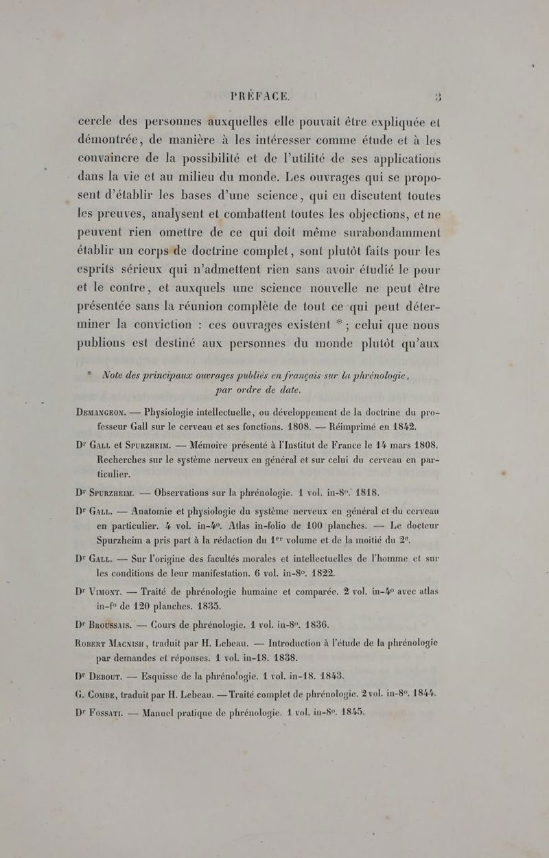 cercle des personnes auxquelles elle pouvait être expliquée et démontrée, de manière à les intéresser comme étude et à les convaincre de la possibilité et de Putilité de ses applications dans la vie et au milieu du monde. Les ouvrages qui se propo- sent d'établir les bases d’une science, qui en discutent toutes les preuves, analysent et combattent toutes les objections, et ne peuvent rien omettre de ce qui doit même surabondamment établir un corps de doctrine complet, sont plutôt faits pour les esprits sérieux qui n’admettent rien sans avoir étudié Le pour et le contre, et auxquels une science nouvelle ne peut être présentée sans la réunion complète de tout ce qui peut déter- miner la conviction : ces ouvrages existent * ; celui que nous publions est destiné aux personnes du monde plutôt qu'aux * Note des principaux ouvrages publiés en français sur la phrénologie, par ordre de date. DemanGEoN. — Physiologie intellectuelle, ou développement de la doctrine du pro- fesseur Gall sur le cerveau et ses fonctions. 1808. — Réimprimé en 18%2. D: Gaz et Spurznkrm. — Mémoire présenté à l'Institut de France le 1% mars 1808. Recherches sur le système nerveux en général et sur celui du cerveau en par- ticulier. Dr SpurzHeim. — Observations sur la phrénologie. 1 vol. in-8°. 1818. Dr Gazz. — Anatomie et physiologie du système nerveux en général et du cerveau en particulier. % vol. in-#°. Atlas in-folio de 100 planches. — Le docteur Spurzheim a pris part à la rédaction du 4° volume et de la moitié du 2e. D: Gazz. — Sur l’origine des facultés morales et intellectuelles de l'homme et sur les conditions de leur manifestation. 6 vol. in-80, 1822. Dr Vimonr. — Traité de phrénologie humaine et comparée. 2 vol. in-#4° avec atlas in-f° de 120 planches. 1835. Dr Broussais. — Cours de phrénologie. 4 vol. in-8°. 1836. Rogert Macnisu, traduit par H. Lebeau. — Introduction à l'étude de la phrénologie par demandes et réponses. 1 vol. in-18. 1838. D' Desour. — Esquisse de la phrénologie. 4 vol. in-18. 1845. G. Couse, traduit par H. Lebeau. — Traité complet de phrénologie. 2 vol. in-80, 18%. Dr Fossarr. — Manuel pratique de phrénologie. 1 vol, in-80, 1845.