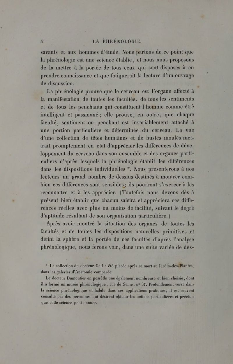 savants et aux hommes d’étude. Nous partons de ce point que la phrénologie est une science établie, et nous nous proposons de la mettre à la portée de tous ceux qui sont disposés à en prendre connaissance et que fatiguerait la lecture d’un ouvrage de discussion. La phrénologie prouve que le cerveau est l’organe affecté à la manifestation de toutes les facultés, de tous les sentiments et de tous les penchants qui constituent l’homme comme être intelligent et passionné ; elle prouve, en outre, que chaque faculté, sentiment ou penchant est invariablement attaché à une portion particulière et déterminée du cerveau. La vue d’une collection de têtes humaines et de bustes moulés met- trait promptement en état d'apprécier les différences de déve- loppement du cerveau dans son ensemble et des organes parti- culiers d’après lesquels la phrénologie établit les différences dans les dispositions individuelles *. Nous présenterons à nos lecteurs un grand nombre de dessins destinés à montrer com- bien ces différences sont sensibles; ils pourront s’exercer à les reconnaître et à les apprécier. (Toutefois nous devons dès à présent bien établir que chacun saisira et appréciera ces diffé- rences réelles avec plus ou moins de facilité, suivant le degré d'aptitude résultant de son organisation particulière.) Après avoir montré la situation des organes de toutes les facultés et de toutes les dispositions naturelles primitives et défini la sphère et la portée de ces facultés d’après l’analyse phrénologique, nous ferons voir, dans une suite variée de des- * La collection du docteur Gall a été placée après sa mort au Jardin-des*Plantes, dans les galeries d’Anatomie comparée. Le docteur Dumoutier en possède une également nombreuse et bien choisie, dont il a formé un musée phrénologique, rue de Seine, n° 37. Profondément versé dans la science phrénologique et habile dans ses applications pratiques, il est souvent consulté par des personnes qui désirent obtenir les notions particulières et précises que cette science peut donner,
