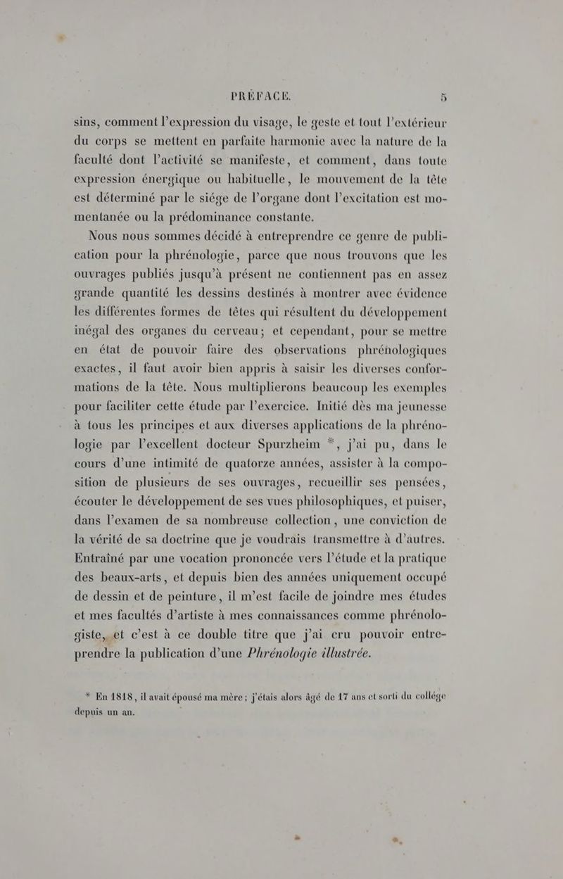 sins, comment l’expression du visage, le geste et tout l'extérieur du corps se mettent en parfaite harmonie avec la nature de la faculté dont l’activité se manifeste, et comment, dans toute expression énergique ou habituelle, le mouvement de la tête est déterminé par le siége de l'organe dont l'excitation est mo- mentanée ou la prédominance constante. Nous nous sommes décidé à entreprendre ce genre de publi- cation pour la phrénologie, parce que nous trouvons que les ouvrages publiés jusqu’à présent ne contiennent pas en assez grande quantité les dessins destinés à montrer avec évidence les différentes formes de têtes qui résultent du développement inégal des organes du cerveau; et cependant, pour se mettre en état de pouvoir faire des observations phrénologiques exactes, il faut avoir bien appris à saisir les diverses confor- mations de la tête. Nous multiplierons beaucoup les exemples pour faciliter cette étude par lexercice. Initié dès ma jeunesse à tous les principes et aux diverses applications de la phréno- logie par l’excellent docteur Spurzheim *, j'ai pu, dans le cours d’une intimité de quatorze années, assister à la compo- sition de plusieurs de ses ouvrages, recueillir ses pensées, écouter le développement de ses vues philosophiques, et puiser, dans l’examen de sa nombreuse collection, une conviction de la vérité de sa doctrine que je voudrais transmettre à d’autres. Entrainé par une vocation prononcée vers l'étude et la pratique des beaux-arts, et depuis bien des années uniquement occupé de dessin et de peinture, il n’est facile de joindre mes études et mes facultés d’artiste à mes connaissances comme phrénolo- giste,……t c’est à ce double titre que j'ai eru pouvoir entre- prendre la publication d’une Phrénologie illustrée. * En 1818, il avait épousé ma mère; j'étais alors âgé de 17 ans et sorti du collége depuis un an.