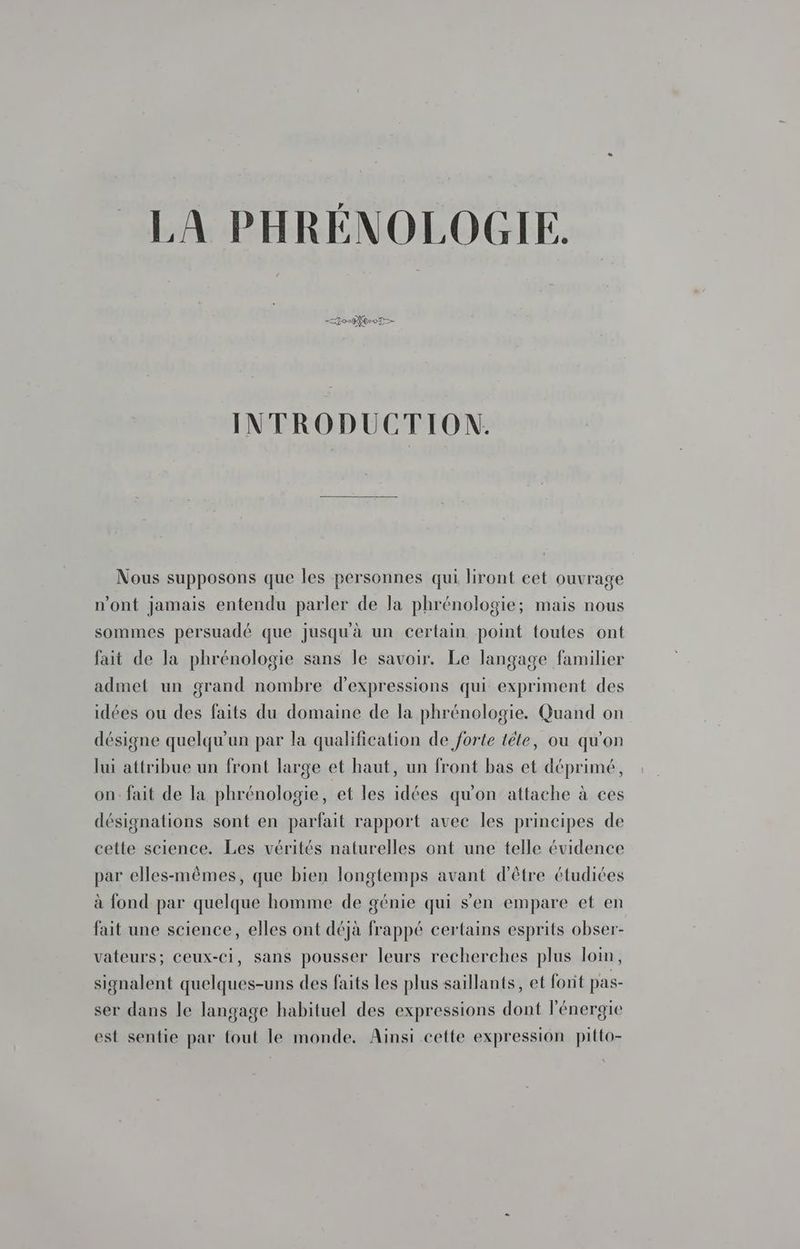 — 0-9 0-07 _ INTRODUCTION. Nous supposons que les personnes qui liront cet ouvrage n’ont jamais entendu parler de la phrénologie; mais nous sommes persuadé que jusqu'à un certain point foutes ont fait de la phrénologie sans le savoir. Le langage familier admet un grand nombre d'expressions qui expriment des idées ou des faits du domaine de la phrénologie. Quand on désigne quelqu'un par la qualification de forte tête, ou qu'on lui attribue un front large et haut, un front bas et déprimé, on: fait de la phrénologie, et les idées qu'on attache à ces désignations sont en parfait rapport avec les principes de cette science. Les vérités naturelles ont une telle évidence par elles-mêmes, que bien longtemps avant d'être étudiées à fond par quelque homme de génie qui s'en empare et en fait une science, elles ont déjà frappé certains esprits obser- vateurs; ceux-ci, sans pousser leurs recherches plus loin, signalent quelques-uns des faits les plus saillants, et fonit pas- ser dans le langage habituel des expressions dont l'énergie est sentie par fout le monde. Ainsi cette expression pitto-