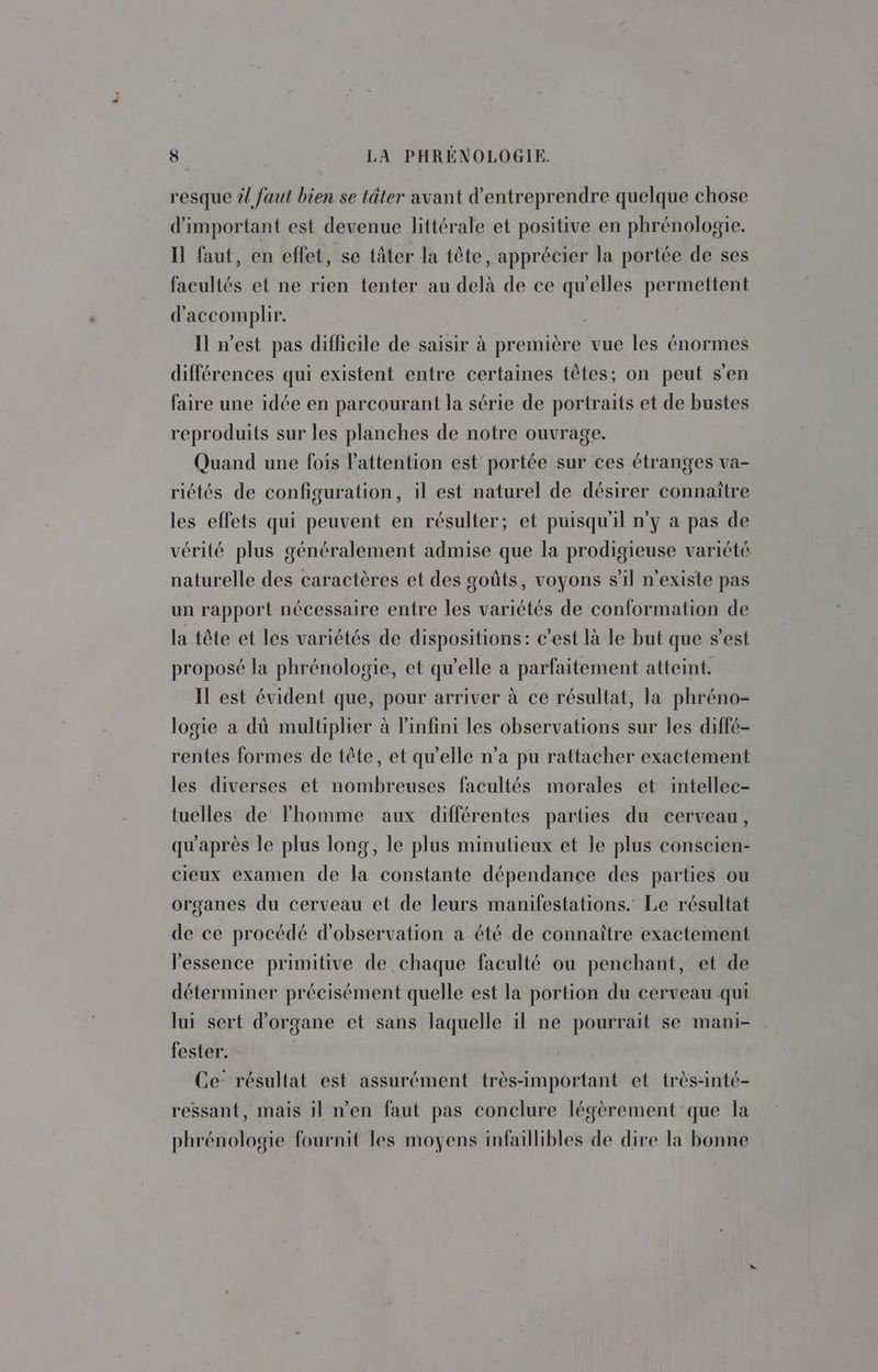 resque ?! faut bien se tâter avant d'entreprendre quelque chose d'important est devenue littérale et positive en phrénologie. Il faut, en effet, se tâter la tête, apprécier la portée de ses facultés et ne rien tenter au delà de ce qu'elles permettent d'accomplir. Il n’est pas difficile de saisir à première vue les énormes différences qui existent entre certaines têtes; on peut s'en faire une idée en parcourant la série de portraits et de bustes reproduits sur les planches de notre ouvrage. Quand une fois l'attention est portée sur ces étranges va- riétés de configuration, il est naturel de désirer connaître les effets qui peuvent en résulter; et puisqu'il n’y a pas de vérité plus généralement admise que la prodigieuse variété naturelle des caractères et des goûts, voyons sil n'existe pas un rapport nécessaire entre les variétés de conformation de la tête et les variétés de dispositions: c'est là le but que s’est proposé la phrénologie, et qu'elle a parfaitement atteint. Il est évident que, pour arriver à ce résultat, la phréno- logie a dù multiplier à l'infini les observations sur les diffé- rentes formes de tête, et qu'elle n’a pu rattacher exactement les diverses et nombreuses facultés morales et intellec- tuelles de l'homme aux différentes parties du cerveau, qu'après le plus long, le plus minutieux et le plus conscien- cieux examen de la constante dépendance des parties ou organes du cerveau et de leurs manifestations. Le résultat de ce procédé d'observation a été de connaître exactement l'essence primitive de chaque faculté ou penchant, et de déterminer précisément quelle est la portion du cerveau qui lui sert d'organe et sans laquelle il ne pourrait se mani- fester. Ce- résultat est assurément très-important et très-inté- ressant, mais il n’en faut pas conclure légèrement que la phrénologie fournit les moyens infaillibles de dire la bonne