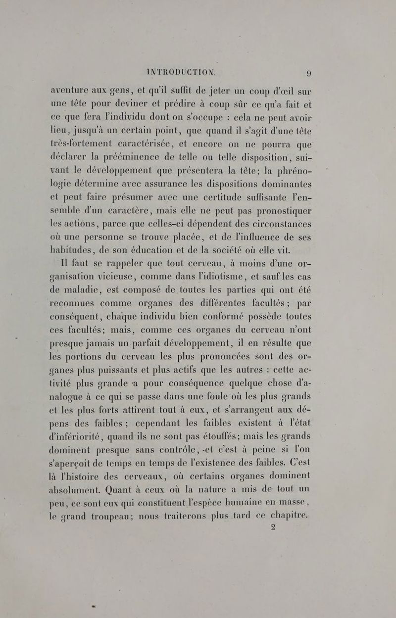 Ce aventure aux gens, et qu'il suffit de jeter un coup d'œil sur une tête pour deviner et prédire à coup sûr ce qu'a fait et ce que fera l'individu dont on s'occupe : cela ne peut avoir lieu, jusqu'à un certain point, que quand il s’agit d’une tête très-fortement caractérisée, et encore on ne pourra que déclarer la prééminence de telle ou telle disposition, sui- vant le développement que présentera la tête; la phréno- logie détermine avec assurance les dispositions dominantes et peut faire présumer avec une certitude suffisante len- semble d'un caractère, mais elle ne peut pas pronostiquer les actions, parce que celles-ci dépendent des circonstances où une personne se trouve placée, et de l'influence de ses habitudes, de son éducation et de la société où elle vit. Il faut se rappeler que tout cerveau, à moins d’une or- ganisation vicieuse, comme dans lidiotisme, et sauf les cas de maladie, est composé de toutes les parties qui ont été reconnues comme organes des différentes facultés; par conséquent, chaque individu bien conformé possède toutes ces facultés; mais, comme ces organes du cerveau n’ont presque jamais un parfait développement, il en résulte que les portions du cerveau les plus prononcées sont des or- ganes plus puissants et plus actifs que les autres : cette ac- tivité plus grande à pour conséquence quelque chose d'a- nalogue à ce qui se passe dans une foule où les plus grands et les plus forts attirent fout à eux, et s’arrangent aux dé- pens des faibles ; cependant les faibles existent à l'état d'infériorité, quand ils ne sont pas étouffés; mais les grands dominent presque sans contrôle, «et c’est à peine si l'on s'aperçoit de temps en temps de l'existence des faibles. C'est là l'histoire des cerveaux, où certains organes dominent absolument. Quant à ceux où la nature a mis de tout un peu, ce sont eux qui constituent l'espèce humaine en masse, le grand troupeau; nous traiterons plus tard ce chapitre. À