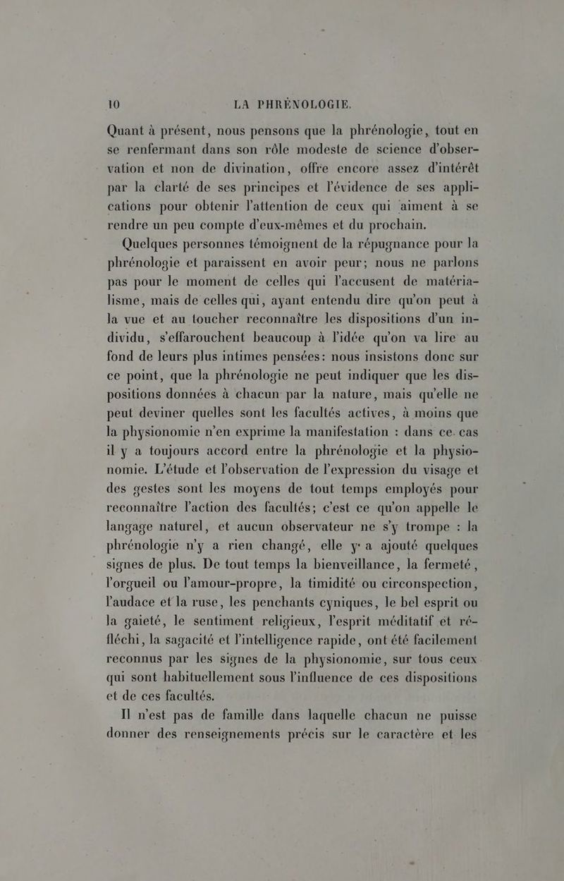Quant à présent, nous pensons que la phrénologie, tout en se renfermant dans son rôle modeste de science d’obser- vation et non de divination, offre encore assez d'intérêt par la clarté de ses principes et l'évidence de ses appli- cations pour obtenir l'attention de ceux qui aiment à se rendre un peu compte d'eux-mêmes et du prochain. Quelques personnes témoignent de la répugnance pour la phrénologie et paraissent en avoir peur; nous ne parlons pas pour le moment de celles qui laccusent de matéria- lisme, mais de celles qui, ayant entendu dire qu'on peut à la vue et au toucher reconnaître les dispositions d’un in- dividu, s’effarouchent beaucoup à l'idée qu'on va lire au fond de leurs plus intimes pensées: nous insistons donc sur ce point, que la phrénologie ne peut indiquer que les dis- positions données à chacun par la nature, mais qu'elle ne peut deviner quelles sont les facultés actives, à moins que la physionomie n’en exprime la manifestation : dans ce. cas il y à toujours accord entre la phrénologie et la physio- nomie. L'étude et l'observation de l'expression du visage et des gestes sont les moyens de tout temps employés pour reconnaître l’action des facultés; c'est ce qu'on appelle le langage naturel, et aucun observateur ne s’y trompe : la phrénologie n’y a rien changé, elle y: a ajouté quelques signes de plus. De tout temps la bienveillance, la fermeté, l’orgueil ou lamour-propre, la timidité ou circonspection, l'audace et la ruse, les penchants cyniques, le bel esprit ou la gaieté, le sentiment religieux, l'esprit méditatif et ré- fléchi, la sagacité et l'intelligence rapide, ont été facilement reconnus par les signes de la physionomie, sur tous ceux qui sont habituellement sous l'influence de ces dispositions et de ces facultés. Il n’est pas de famille dans laquelle chacun ne puisse donner des renseignements précis sur le caractère et les