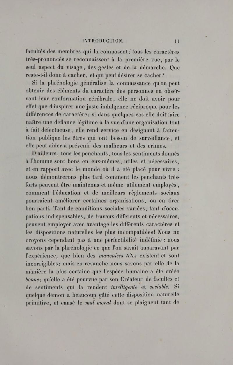 facultés des membres qui la composent; tous les caractères très-prononcés se reconnaissent à la première vue, par le seul aspect du visage, des gestes et de la démarche. Que reste-t-il donc à cacher, et qui peut désirer se cacher? Si la phrénologie généralise la connaissance qu'on peut obtenir des éléments du caractère des personnes en obser- vant leur conformation cérébrale, elle ne doit avoir pour effet que d’inspirer une juste indulgence réciproque pour les différences de caractère; si dans quelques cas elle doit faire naître une défiance légitime à la vue d’une organisation tout à fait défectueuse, elle rend service en désignant à l’atten- üon publique les êtres qui ont besoin de surveillance, et elle peut aider à prévenir des malheurs et des crimes. D'ailleurs, tous les penchants, tous les sentiments donnés à l’homme sont bons en eux-mêmes, utiles et nécessaires, et en rapport avec le monde où il a été placé pour vivre : nous démontrerons plus tard comment les penchants très- forts peuvent être maintenus et même utilement employés, comment l'éducation et de meilleurs règlements sociaux pourraient améliorer certaines organisations, ou en tirer bon parti. Tant de conditions sociales variées, tant d'occu- pations indispensables, de travaux différents et nécessaires, peuvent employer avec avantage les différents caractères et les dispositions naturelles les plus incompatibles! Nous ne croyons cependant pas à une perfectibilité indéfinie : nous savons par la phrénologie ce que l’on savait auparavant par l'expérience, que bien des mauvaises tétes existent et sont incorrigibles; mais en revanche nous savons par elle de la manière la plus certaine que l'espèce humaine a été créée bonne; qu'elle a été pourvue par son Créateur de facultés et de sentiments qui la rendent intelligente et sociable. Si quelque démon a beaucoup gâté cette disposition naturelle primitive, et causé le mal moral dont se plaignent tant de