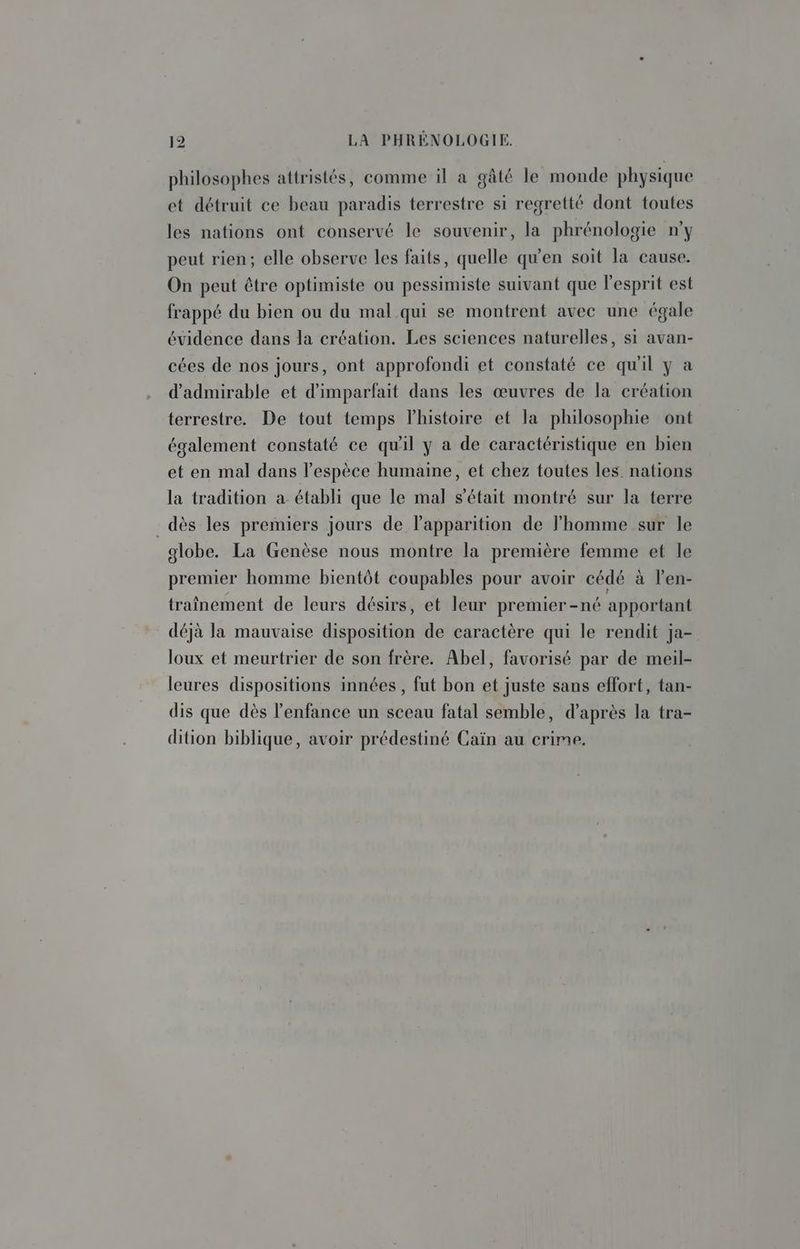 philosophes attristés, comme il à gâté le monde physique et détruit ce beau paradis terrestre si regretté dont toutes les nations ont conservé le souvenir, la phrénologie n’y peut rien; elle observe les faits, quelle qu'en soit la cause. On peut être optimiste ou pessimiste suivant que l'esprit est frappé du bien ou du mal qui se montrent avec une égale évidence dans la création. Les sciences naturelles, si avan- cées de nos jours, ont approfondi et constaté ce qu'il y a d'admirable et d'imparfait dans les œuvres de la création terrestre. De tout temps lhistoire et la philosophie ont également constaté ce qu'il y a de caractéristique en bien et en mal dans l'espèce humaine, et chez toutes les nations la tradition a établi que le mal s'était montré sur la terre dès les premiers jours de l'apparition de l'homme sur le globe. La Genèse nous montre la première femme et le premier homme bientôt coupables pour avoir cédé à l'en- traînement de leurs désirs, et leur premier-né apportant déjà la mauvaise disposition de caractère qui le rendit ja- loux et meurtrier de son frère. Abel, favorisé par de meil- leures dispositions innées , fut bon et juste sans effort, tan- dis que dès l'enfance un sceau fatal semble, d’après la tra- dition biblique, avoir prédestiné Caïn au crime.