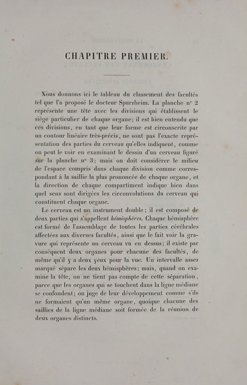 CHAPITRE PREMIER. Nous donnons ici le tableau du classement des facultés tel que l’a proposé le docteur Spurzheim. La planche n° 2 représente une tête avec les divisions qui établissent le siége particulier de chaque organe; il est bien entendu que ces divisions, en tant que leur forme est circonscrite par un contour linéaire très-précis, ne sont pas l’exacte repré- sentation des parties du cerveau qu’elles indiquent, comme on peut le voir en examinant le dessin d’un cerveau figuré sur la planche n° 3; mais on doit considérer le milieu de l’espace compris dans chaque division comme corres- pondant à la saillie la plus prononcée de chaque organe, et la direction de chaque compartiment indique bien dans quel sens sont dirigées les circonvolutions du cerveau qui constituent chaque organe. Le cerveau est un instrument double ; il est composé de deux parties qui s'appellent hémisphères. Chaque hémisphère est formé de l'assemblage de toutes les parties cérébrales affectées aux diverses facultés, ainsi que le fait voir la gra- vure qui représente un cerveau vu en dessus; il existe par | conséquent deux organes pour chacune des facultés, de même qu'il y a deux yeux pour la vue. Un intervalle assez marqué sépare les deux hémisphères; mais, quand on exa- mine la tête, on ne tient pas compte de cette séparation, parce. que les organes qui se touchent dans la ligne médiane ‘se confondent; on juge de leur développement comme s'ils ne formaient qu'un même organe, quoique chacune des saillies de la ligne médiane soit formée de la réunion de deux organes distincts.