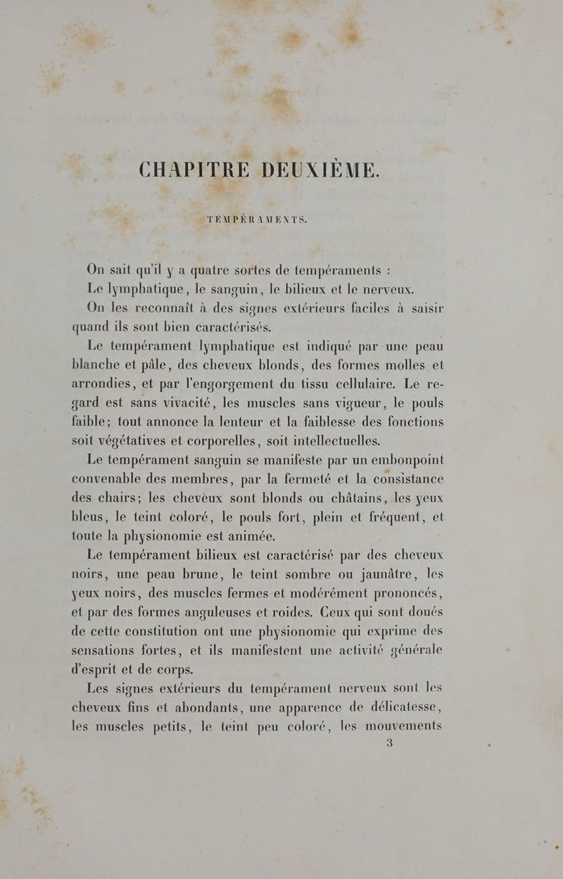 LE CHAPITRE DEUXIÈME. _TEMPÉRAMENTS. On sait qu'il y a quatre sortes de tempéraments : Le lymphatique, le sanguin, le bilieux et le nerveux. On les reconnait à des signes extérieurs faciles à saisir quand ils sont bien caractérisés. Le tempérament lymphatique est indiqué par une peau blanche et pâle, des cheveux blonds, des formes molles et arrondies, et par l'engorgement du tissu cellulaire. Le re- gard est sans vivacité, les muscles sans vigueur, le pouls faible; tout annonce la lenteur et la faiblesse des fonctions soit végétatives et corporelles, soit intellectuelles. Le tempérament sanguin se manifeste par un embonpoint convenable des membres, par la fermeté et la consistance des chairs; les cheveux sont blonds ou châtains, les yeux bleus, le teint coloré, le pouls fort, plein et fréquent, et toute la physionomie est animée. Le tempérament bilieux est caractérisé par des cheveux noirs, une peau brune, le teint sombre ou jaunâtre, les yeux noirs, des muscles fermes et modérément prononcés, et par des formes anguleuses et roides. Ceux qui sont doués de cette constitution ont une physionomie qui exprime des sensations fortes, et ils manifestent une activité générale d'esprit et de corps. Les signes extérieurs du tempérament nerveux sont les cheveux fins et abondants, une apparence de délicatesse, les muscles petits, le teint peu coloré, les mouvements 3
