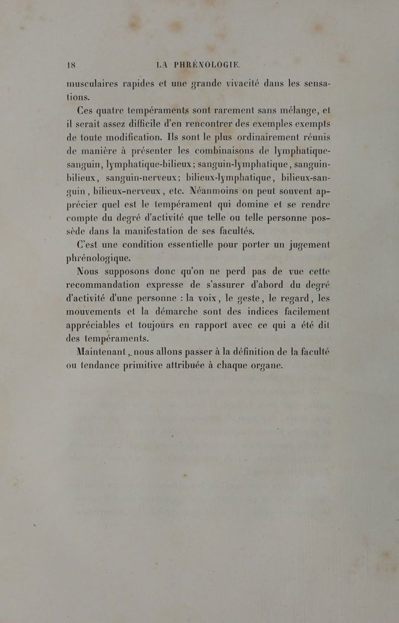 musculaires rapides et une grande vivacité dans les sensa- tions. Ces quatre tempéraments sont rarement sans mélange, et il serait assez difficile d'en rencontrer des exemples exempts de toute modification. Ils sont le plus ordinairement réunis de manière à présenter les combinaisons de Iymphatique- sangquin, lymphatique-bilieux; sanguin-lymphatique , sanguin- bilieux, sanguin-nerveux; bilieux-lymphatique, bilieux-san- quin , bilieux-nerveux, etc. Néanmoins on peut souvent ap- précier quel est le tempérament qui domine et se rendre compte du degré d'activité que telle ou telle personne pos- sède dans la manifestation de ses facultés. C'est une condition essentielle pour porter un jugement phrénologique. Nous supposons donc qu'on ne perd pas de vue cette recommandation expresse de s'assurer d'abord du degré d'activité d'une personne : la voix, le geste, le regard, les mouvements et la démarche sont des indices facilement appréciables et toujours en rapport avec ce qui à été dit des tempéraments. Maintenant , nous allons passer à la définition de la faculté ou tendance primitive attribuée à chaque organe.