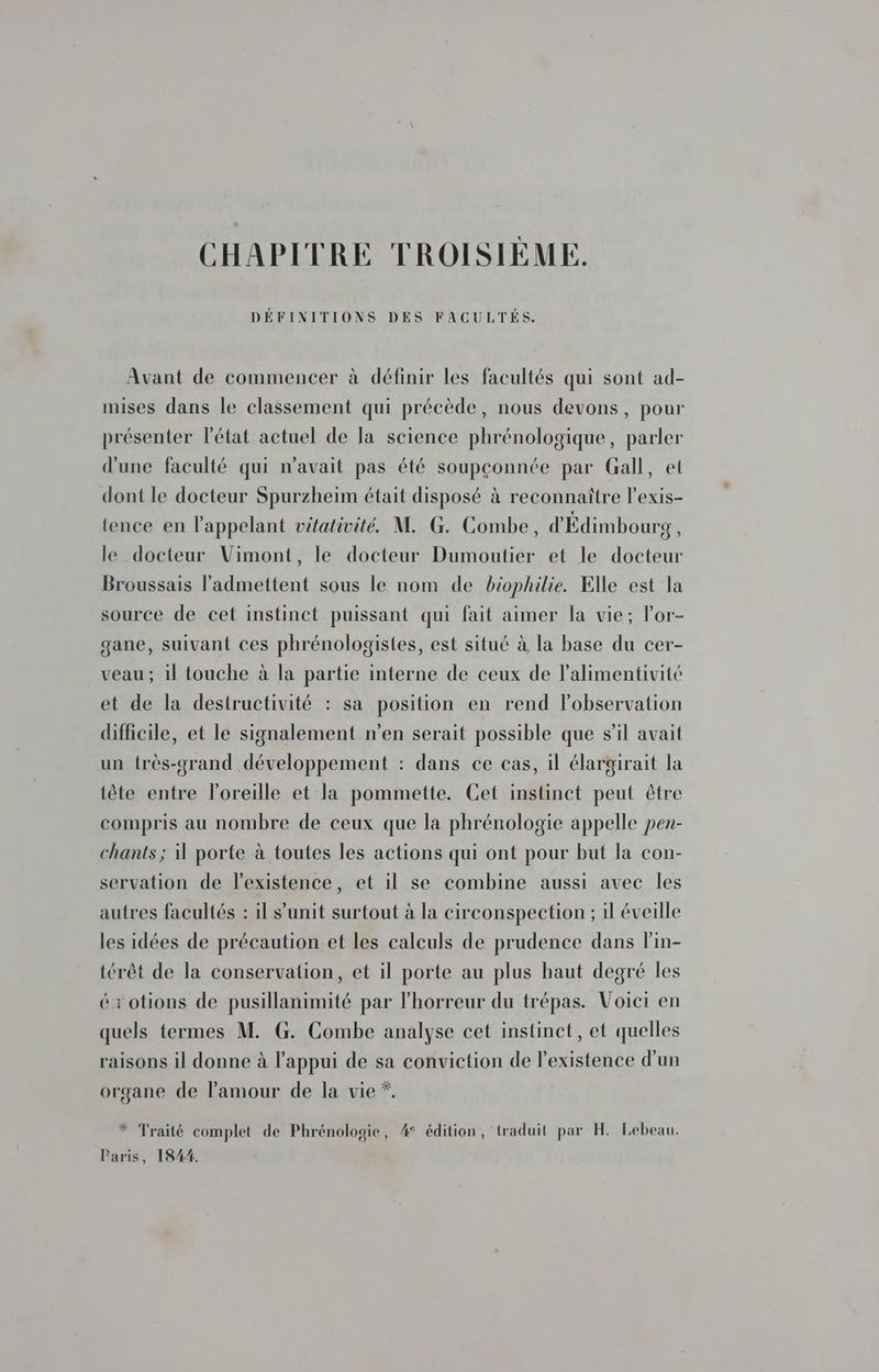 CHAPITRE TROISIÈME. Avant de commencer à définir les facultés qui sont ad- mises dans le classement qui précède, nous devons, pour présenter l’état actuel de la science phrénologique, parler d'une faculté qui n'avait pas été soupçonnée par Gall, et dont le docteur Spurzheim était disposé à reconnaître l’exis- tence en l'appelant vitativité. M. G. Combe, d'Édimbourg, le docteur Vimont, le docteur Dumoutier et le docteur Broussais l’'admettent sous le nom de biophilie. Elle est la source de cet instinct puissant qui fait aimer la vie; lor- gane, suivant ces phrénologistes, est situé à la base du cer- veau ; il touche à la partie interne de ceux de lalimentivité et de la destructivité : sa position en rend lobservation difficile, et le signalement n’en serait possible que s’il avait un très-grand développement : dans ce cas, il élargirait la tête entre l’oreille et la pommette. Cet instinct peut être compris au nombre de ceux que la phrénologie appelle pen- chants ; porte à toutes les actions qui ont pour but la con- servation de lexistence, et il se combine aussi avec les autres facultés : il s’unit surtout à la circonspection ; il éveille les idées de précaution et les calculs de prudence dans lin- térêt de la conservation, et il porte au plus haut degré les érotions de pusillanimité par lhorreur du trépas. Voici en quels termes M. G. Combe analyse cet instinct, et quelles raisons il donne à l'appui de sa conviction de l'existence d'un organe de l'amour de la vie *. * Traité complet de Phrénologie, 4° édition, traduit par H. Lebeau. Paris, 1844.