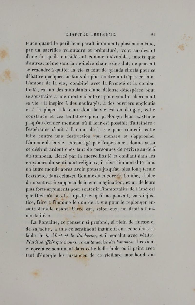 tence quand le péril leur paraît imminent; plusieurs même, par un sacrifice volontaire et prématuré, vont au- devant d'une fin qu'ils considèrent comme inévitable, tandis que d’autres, même sans la moindre chance de salut, ne peuvent se résoudre à quitter la vie et font de grands efforts pour se débattre quelques instants de plus contre un trépas certain. L'amour de la vie, combiné avec la fermeté et la comba- tivité, est un des stimulants d’une défense désespérée pour se soustraire à une mort violente et pour vendre chèrement sa vie : il inspire à des naufragés, à des ouvriers engloutis et à la plupart de ceux dont la vie est en danger, cette constance et ces tentatives pour prolonger leur existence jusqu'au dernier moment où il leur est possible d'atteindre : l'espérance s’unit à l'amour de la vie pour soutenir cette lutte contre une destruction ‘qui menace et s'approche. L'amour de la vie, encouragé par l'espérance, donne aussi ce désir si ardent chez tant de personnes de revivre au delà du tombeau. Bercé par la merveillosité et confiant dans les croyances du sentiment religieux, il rêve limmortalité dans un autre monde après avoir poussé jusqu'au plus long terme l'existence dans celui-ci. Gomme dit encore G. Combe, «l'idée du néant est insupportable à leur imagination, et un de leurs plus forts arguments pour soutenir l’immortalité de l'âme est que Dieu n’a pu être injuste, et qu'il ne pouvait, sans injus- tice, faire à Phomme le don de la vie pour le replonger en- suite dans le néant. Vivée est, selon eux, un droit à l’im- mortalité. » | La Fontaine, ce penseur si profond, si plein de finesse et de sagacité, a mis ce sentiment instinctif en scène dans sa fable de la Mort et le Bücheron, et 1 conclut avec vérité : Plutôt souffrir que mourir, c’est la devise des hommes. H revient encore à ce sentiment dans cette belle fable où il peint avec tant d'énergie les instances de ce vieillard moribond qui