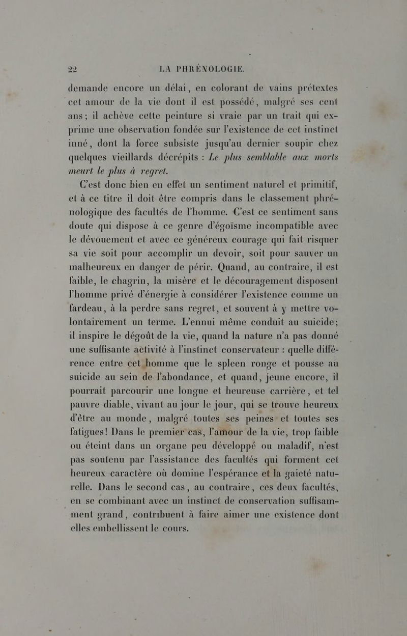 demande encore un délai, en colorant de vains prétextes cet amour de la vie dont il est possédé, malgré ses cent ans ; il achève cette peinture si vraie par un trait qui ex- prime une observation fondée sur l'existence de cet instinct inné, dont la force subsiste jusqu'au dernier soupir chez quelques vieillards décrépits : Le plus semblable aux morts meurt le plus à regret. C’est donc bien en effet un sentiment naturel et primitif, el à ce titre il doit être compris dans le classement phré- nologique des facultés de l’homme. C'est ce sentiment sans doute qui dispose à ce genre d'égoïsme incompatible avec le dévouement et avec ce généreux courage qui fait risquer sa vie soit pour accomplir un devoir, soit pour sauver un malheureux en danger de périr. Quand, au contraire, il est faible, le chagrin, la misère et le découragement disposent homme privé d'énergie à considérer l'existence comme un fardeau, à la perdre sans regret, et souvent à y mettre vo- lontairement un terme. L’ennui même conduit au suicide; il inspire le dégoût de la vie, quand la nature n’a pas donné une suffisante activité à l'instinct conservateur : quelle diffé- rence entre cet homme que le spleen ronge et pousse au suicide au sein de l’abondance, et quand, jeune encore, il pourrait parcourir une longue et heureuse carrière, et tel pauvre diable, vivant au jour le jour, qui se trouve heureux d'être au monde, malgré toutes ses peines et toutes ses fatigues! Dans le premier cas, l'amour de la vie, trop faible ou éteint dans un organe peu développé où maladif, n'est pas soutenu par l'assistance des facultés qui forment cet heureux caractère où domine l'espérance et la gaieté natu- relle. Dans le second cas, au contraire, ces deux facultés, en se combinant avec un instinct de conservation suffisam- ment grand, contribuent à faire aimer une existence dont elles embellissent le cours.