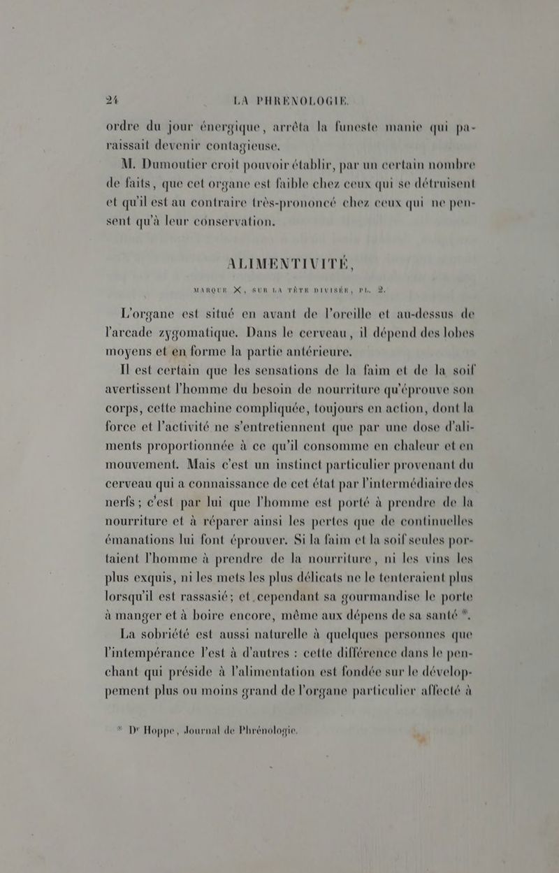 ordre du jour énergique, arrêta la funeste manie qui pa- raissait devenir contagieuse. M. Dumoutier croit pouvoir établir, par un certain nombre de faits, que cet organe est faible chez ceux qui se détruisent et qu'il est au contraire très-prononcé chez ceux qui ne pen- sent qu'à leur conservation. ALIMENTIVITE, MARQUE X, SUR LA TÂTE DIVISÉE, pt, 9, L'organe est situé en avant de l'oreille et au-dessus de l'arcade zygomatique. Dans le cerveau, il dépend des lobes moyens et en forme la partie antérieure. IL est certain que les sensations de la faim et de la soif avertissent l'homme du besoin de nourriture qu'éprouve son corps, cette machine compliquée, toujours en action, dont la force et l’activité ne s’entretiennent que par une dose d'ali- ments proportionnée à ce qu'il consomme en chaleur et en mouvement. Mais c'est un instinct particulier provenant du cerveau qui a connaissance de cet état par l'intermédiaire des nerfs ; c'est par lui que l'homme est porté à prendre de la nourriture et à réparer ainsi les pertes que de continuelles émanations lui font éprouver, Si la faim et la soif seules por- {aient l'homme à prendre de la nourriture, ni les vins les plus exquis, ni les mets les plus délicats ne le tenteraient plus lorsqu'il est rassasié; et cependant sa gourmandise le porte à manger et à boire encore, même aux dépens de sa santé *, La sobriété est aussi naturelle à quelques personnes que l'intempérance lest à d'autres : cette différence dans le pen- chant qui préside à l'alimentation est fondée sur le dévelop- pement plus ou moins grand de l'organe particulier affecté à D Hoppe, Journal de Phrénologie.
