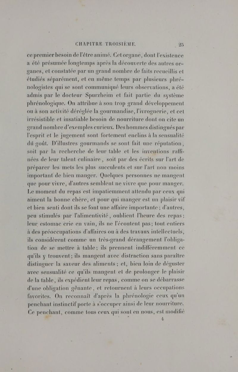 ce premier besoin de l'être animé, Cet organe, dont l'existence a été présumée longtemps après la découverte des autres or- ganes, et constatée par un grand nombre de faits recueillis et étudiés séparément, et en même temps par plusieurs phré- nologistes qui se sont communiqué leurs observations, a été admis par le docteur Spurzheim et fait partie du système phrénologique. On attribue à son trop grand développement ou à son activité déréglée la gourmandise, l'ivrognerie, et cet irrésistible et insatiable besoin de nourriture dont on cite un grand nombre d'exemples curieux. Des hommes distingués par l'esprit et le jugement sont fortement enclins à la sensualité dû goût. D'illustres gourmands se sont fait une réputation, soit par la recherche de leur table et les inventions raffi- nées de leur talent culinaire , soit par des écrits sur Part de préparer les mets les plus succulents et sur Part non moins important de bien manger. Quelques personnes ne mangent que pour vivre, d'autres semblent ne vivre que pour manger. Le moment du repas est impatiemment attendu par ceux qui aiment la bonne chère, et pour qui manger est un plaisir vif et bien senti dont ils se font une affaire importante ; d’autres, peu stimulés par Palimentivité, oublient l'heure des repas; leur estomac crie en vain, ils ne lécoutent pas; tout entiers à des préoccupations d'affaires ou à des travaux intellectuels, ils considèrent comme un très-grand dérangement lobliga- tion de se mettre à table; ils prennent indifféremment ce qu'ils y trouvent ; ils mangent avec distraction sans paraître distinguer la saveur des aliments ; et, bien loin de déguster avec sensualité ce qu'ils mangent et de prolonger le plaisir de la table, ils expédient leur repas, comme on se débarrasse d’une obligation gênante, et retournent à leurs occupations favorites. On reconnaît d'après la phrénologie ceux qu'un penchant instinetif porte à s'occuper ainsi de leur nourriture. Ce penchant, comme tous ceux qui sont en nous, est modifié _ - / (0