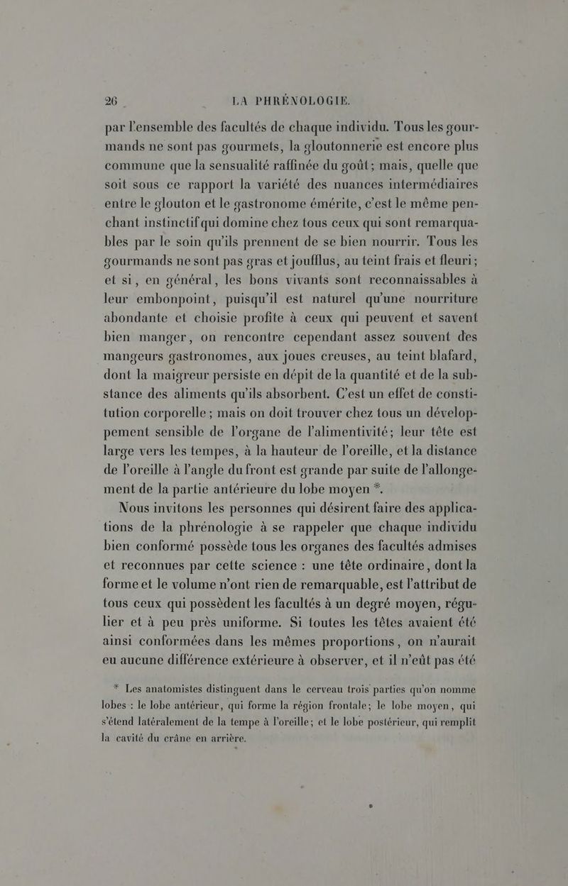 par Pensemble des facultés de chaque individu. Tous les gour- mands ne sont pas gourmets, la gloutonnerie est encore plus commune que la sensualité raffinée du goût; mais, quelle que soit sous ce rapport la variété des nuances intermédiaires entre le glouton et le gastronome émérite, c’est le même pen- chant instinctif qui domine chez tous ceux qui sont remarqua- bles par le soin qu'ils prennent de se bien nourrir. Tous les gourmands ne sont pas gras et joufflus, au teint frais et fleuri; et si, en général, les bons vivants sont reconnaissables à leur embonpoint, puisqu'il est naturel qu'une nourriture abondante et choisie profite à ceux qui peuvent et savent bien manger, on rencontre cependant assez souvent des mangeurs gastronomes, aux joues creuses, au teint blafard, dont la maigreur persiste en dépit de la quantité et de la sub- stance des aliments qu'ils absorbent. C’est un effet de consti- tution corporelle ; mais on doit trouver chez tous un dévelop- pement sensible de l'organe de lPalimentivité; leur tête est large vers les tempes, à la hauteur de l'oreille, et la distance de oreille à angle du front est grande par suite de l'allonge- ment de la partie antérieure du lobe moyen *. Nous invitons les personnes qui désirent faire des applica- tions de la phrénologie à se rappeler que chaque individu bien conformé possède tous les organes des facultés admises et reconnues par cette science : une tête ordinaire, dont la forme et le volume n’ont rien de remarquable, est l’attribut de tous ceux qui possèdent les facultés à un degré moyen, régu- lier et à peu près uniforme. Si toutes les têtes avaient été ainsi conformées dans les mêmes proportions, on n'aurait eu aucune différence extérieure à observer, et il n’eût pas été * Les anatomistes distinguent dans le cerveau trois parties qu'on nomme lobes : le lobe antérieur, qui forme la région frontale; le lobe moyen, qui s'étend latéralement de la tempe à l'oreille; et le lobe postérieur, qui remplit la cavité du crâne en arrière.