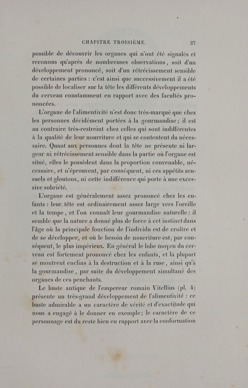 possible de découvrir les organes qui n’ont été signalés et reconnus qu'après de nombreuses observations, soit d’un développement prononcé, soit d’un rétrécissement sensible de certaines parties : c'est ainsi que successivement il a été possible de localiser sur la tête les différents développements du cerveau constamment en rapport avec des facultés pro- noncées. L'organe de l’alimentivité n’est donc très-marqué que chez les personnes décidément portées à la gourmandise ; il est au contraire très-restreint chez celles qui sont indifférentes à la qualité de leur nourriture et qui se contentent du néces- saire. Quant aux personnes dont la tête ne présente ni lar- geur ni rétrécissement sensible dans la partie où l'organe est situé, elles le possèdent dans la proportion convenable, né- cessaire, et n'éprouvent, par conséquent, ni ces appétits sen- suels et gloutons, ni cette indifférence qui porte à une exces- sive sobriété. L’organe est généralement assez prononcé chez les en- fants : leur. tête est ordinairement assez large vers l'oreille et la tempe, et l'on connaît leur gourmandise naturelle : il semble que la nature a donné plus de force à cet instinct dans l'âge où la principale fonction de l'individu est de croître et de se développer, et où le besoin de nourriture est, par con- séquent, le plus impérieux. En général le lobe moyen du cer- veau est fortement prononcé chez les enfants, et la plupart se montrent enclins à la destruction et à la ruse, ainsi qu'à la gourmandise , par suite du développement simultané des organes de ces penchants. Le buste antique de l'empereur romain Vitellius (pl. 4) présente un très-grand développement de Falimentivité : ce buste admirable a un caractère de vérité et d'exactitude qui nous a engagé à le donner en exemple; le caractère de ce personnage est du reste bien en rapport avec la conformation