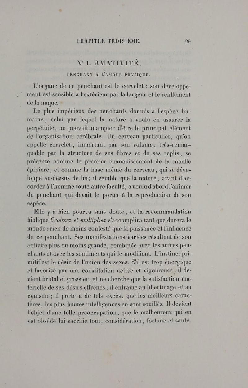 N° 1. AMATIVITÉ, PENCHANT A L'AMOUR PHYSIQUE. L'organe de ce penchant est le cervelet : son développe- ment est sensible à l'extérieur par la largeur et le renflement de la nuque. Le plus impérieux des penchants donnés à l'espèce hu- maine, celui par lequel la nature a voulu en assurer la perpétuité, ne pouvait manquer d’être le principal élément de l'organisation cérébrale. Un cerveau particulier, qu'on appelle cervelet , important par son volume, très-remar- quable par la structure de ses fibres et de ses replis, se présente comme le premier épanouissement de la moelle épinière, et comme la base même du cerveau , qui se déve- loppe au-dessus de lui; il semble que la nature, avant d’ac- corder à l’homme toute autre faculté, a voulu d’abord lanimer du penchant qui devait le porter à la reproduction de son espèce. Elle y a bien pourvu sans doute, et la recommandation biblique Croissez et multipliez s'accomplira tant que durera le monde : rien de moins contesté que la puissance et l'influence de ce penchant. Ses manifestations variées résultent de son activité plus ou moins grande, combinée avec les autres pen- chants et avec les sentiments qui le modifient. L'instinct pri- mitif est le désir de l'union des sexes. S'il est trop énergique et favorisé par une constitution active et vigoureuse, il de- vient brutal et grossier, et ne cherche que la satisfaction ma- térielle de ses désirs effrénés ; il entraîne au libertinage et au cynisme ; il porte à de tels excès, que les meilleurs carac- tères, les plus hautes intelligences en sont souillés. I devient l'objet d’une telle préoccupation, que le malheureux qui en est obsédé lui sacrifie tout, considération, fortune et santé.