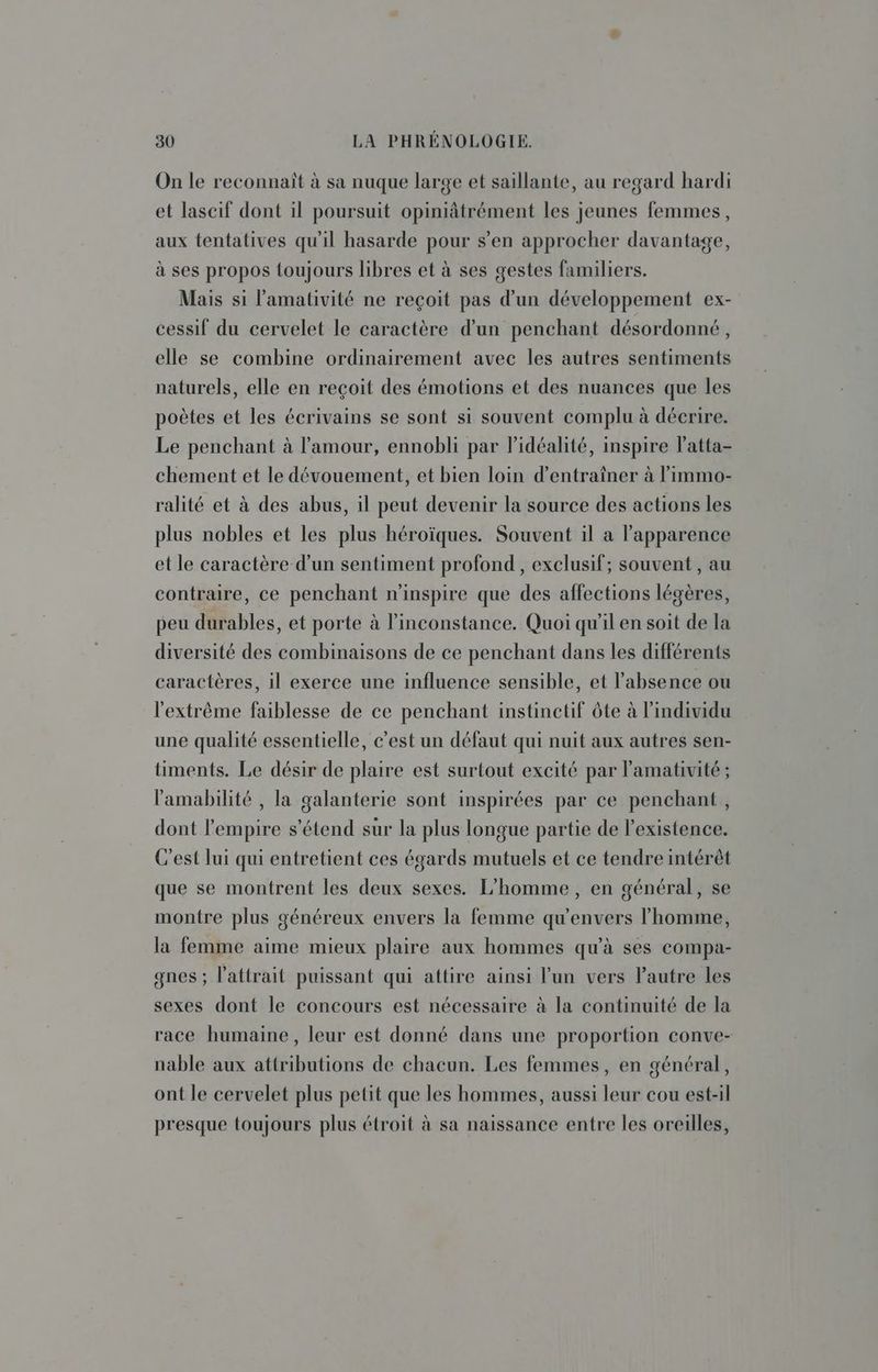 On le reconnaît à sa nuque large et saillante, au regard hardi et lascif dont il poursuit opiniâtrément les jeunes femmes, aux tentatives qu'il hasarde pour s’en approcher davantage, à ses propos toujours libres et à ses gestes familiers. Mais si l’amativité ne reçoit pas d’un développement ex- cessif du cervelet le caractère d’un penchant désordonné, elle se combine ordinairement avec les autres sentiments naturels, elle en reçoit des émotions et des nuances que les poètes et les écrivains se sont si souvent complu à décrire. Le penchant à l'amour, ennobli par l’idéalité, inspire Patta- chement et le dévouement, et bien loin d'entraîner à l’immo- ralité et à des abus, il peut devenir la source des actions les plus nobles et les plus héroïques. Souvent il a apparence et le caractère d’un sentiment profond, exclusif; souvent , au contraire, ce penchant n'inspire que des affections légères, peu durables, et porte à l’inconstance. Quoi qu'il en soit de la diversité des combinaisons de ce penchant dans les différents caractères, il exerce une influence sensible, et l'absence ou l'extrême faiblesse de ce penchant instinctif ôte à l'individu une qualité essentielle, c’est un défaut qui nuit aux autres sen- timents. Le désir de plaire est surtout excité par l'amativité ; lamabilité , la galanterie sont inspirées par ce penchant, dont l'empire s'étend sur la plus longue partie de l'existence. C'est lui qui entretient ces égards mutuels et ce tendre intérêt que se montrent les deux sexes. L'homme, en général, se montre plus généreux envers la femme qu'envers l’homme, la femme aime mieux plaire aux hommes qu’à ses compa- gnes ; l'attrait puissant qui attire ainsi l’un vers l’autre les sexes dont le concours est nécessaire à la continuité de la race humaine, leur est donné dans une proportion conve- nable aux attributions de chacun. Les femmes, en général, ont le cervelet plus petit que les hommes, aussi leur cou est-il presque toujours plus étroit à sa naissance entre les oreilles,