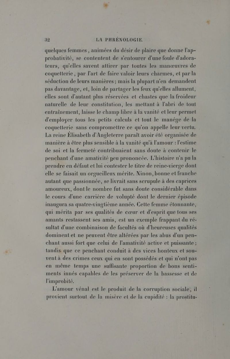 quelques femmes , animées du désir de plaire que donne l'ap- probativité, se contentent de s’entourer d’une foule d’adora- teurs, qu'elles savent attirer par toutes les manœuvres de coquetterie , par l'art de faire valoir leurs charmes, et par la séduction de leurs manières ; mais la plupart n’en demandent pas davantage, et, loin de partager les feux qu’elles allument, elles sont d'autant plus réservées et chastes que la froideur naturelle de leur constitution, les mettant à l'abri de tout entraînement, laisse le champ libre à la vanité et leur permet d'employer tous les petits calculs et tout le manége de la coquetterie sans compromettre ce qu’on appelle leur vertu. La reine Élisabeth d'Angleterre paraît avoir été organisée de manière à être plus sensible à la vanité qu'à l'amour : l'estime de soi et la fermeté contribuaient sans doute à contenir le penchant d’une amativité peu prononcée. L'histoire n’a pu la prendre en défaut et lui contester le titre de reine-vierge dont elle se faisait un orgueilleux mérite. Ninon, bonne et franche autant que passionnée, se livrait sans scrupule à des caprices amoureux, dont le nombre fut sans doute considérable dans le cours d’une carrière de volupté dont le dernier épisode inaugura sa quatre-vingtième année. Cette femme étonnante, qui mérita par ses qualités de cœur et d'esprit que tous ses amants restassent ses amis, est un exemple frappant du ré- sultat d’une combinaison de facultés où d’heureuses qualités dominent et ne peuvent être altérées par les abus d’un pen- chant aussi fort que celui de lamativité active et puissante ; tandis que ce penchant conduit à des vices honteux et sou- vent à des crimes ceux qui en sont possédés et qui n’ont pas en même temps une suffisante proportion de bons senti- ments innés capables de les préserver de la bassesse et de limprobité. L'amour vénal est le produit de la corruption sociale, il provient surtout de la misère et de la cupidité : la prostitu-