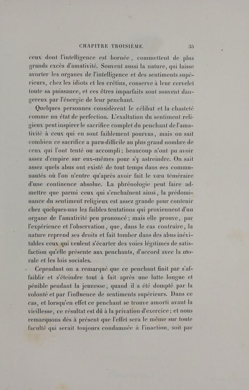 : ceux dont l'intelligence est bornée, commettent de plus grands excès d'amativité. Souvent aussi la nature, qui laisse avorter les organes de l'intelligence et des sentiments supé- rieurs, chez les idiots et les crétins, conserve à leur cervelet toute sa puissance, et ces êtres imparfaits sont souvent dan- gereux par l'énergie de leur penchant. Quelques personnes considèrent le célibat et la chasteté comme un état de perfection. L’exaltation du sentiment reli- gieux peut inspirer le sacrifice complet du penchant de l’ama- tivité à ceux qui en sont faiblement pourvus, mais on sait combien ce sacrifice a parw-difficile au plus grand nombre de ceux qui l'ont tenté ou accompli; beaucoup n’ont pu avoir assez d'empire sur eux-mêmes pour sy astreindre. On sait assez quels abus ont existé de tout temps dans çes commu- nautés où l'on n'entre qu'après avoir fait le vœu téméraire d'une continence absolue. La phrénologie peut faire ad- mettre que parmi ceux qui s’'enchaînent ainsi, la prédomi- nance du sentiment religieux est assez grande pour contenir chez quelques-uns les faibles tentations qui proviennent d'un organe de lamativité peu prononcé ; mais elle prouve, par l'expérience et l'observation, que, dans le cas contraire, la nature reprend ses droits et fait tomber dans des abus inévi- tables ceux qui veulent s’écarter des voies légitimes de satis- faction qu'elle présente aux penchants, d'accord avec la mo- rale et les lois sociales. Cependant on a remarqué que ce penchant finit par s'af- faiblir et s'éteindre tout à fait après une lutte longue et pénible pendant la jeunesse, quand il a été dompté par la volonté et par l'influence de sentiments supérieurs. Dans ce cas, et lorsqu’en effet ce penchant se trouve amorti avant la vieillesse, ce résultat est dû à la privation d'exercice ; et nous remarquons dès à présent que l'effet sera le même sur toute faculté qui serait toujours condamnée à l'inaction, soit par