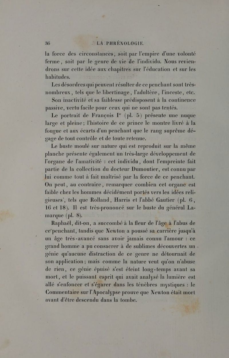 la force des circonstances, soit par l'empire d'une volonté ferme, soit par le genre de vie de l'individu. Nous revien- drons sur cette idée aux chapitres sur l'éducation et sur les habitudes. | Les désordres qui peuvent résulter de ce penchant sont très- nombreux, tels que le libertinage, l’adultère, l'inceste, ete. Son inactivité et sa faiblesse prédisposent à la continence passive, vertu facile pour ceux qui ne sont pas tentés. Le portrait de François [° (pl. 5) présente une nuque large et pleine; l'histoire de ce prince le montre livré à la fougue et aux écarts d’un penchant que le rang suprême dé- gage de tout contrôle et de toute retenue. Le buste moulé sur nature qui est reproduit sur la même planche présente également un très-large développement de l'organe de l'amativité : cet individu, dont l'empreinte fait partie de la collection du docteur Dumoutier, est connu par lui comme tout à fait maîtrisé par la force de ce penchant. On peut, au contraire, remarquer combien cet organe est faible chez les hommes décidément portés vers les idées reli- gieuses', tels que Rolland, Harris et abbé Gautier (pl. 6, 16 et 18). Il est très-prononcé sur le buste du général La- marque (pl. 8). Raphaël, dit-on, a succombé à la fleur de l'âge à l'abus de ce‘penchant, tandis que Newton a poussé sa carrière jusqu'à un âge très-avancé sans avoir jamais connu l'amour : ce grand homme a pu consacrer à de sublimes découvertes un génie qu'aucune distraction de ce genre ne détournait de son application; mais comme la nature veut qu'on n’abuse de rien, ce génie épuisé s’est éteint long-temps avant sa mort, et le puissant esprit qui avait analysé la lumière est allé s'enfoncer et s'égarer dans les ténèbres mystiques : le Commentaire sur l'Apocalypse prouve que Newton était mort avant d'être descendu dans la tombe.