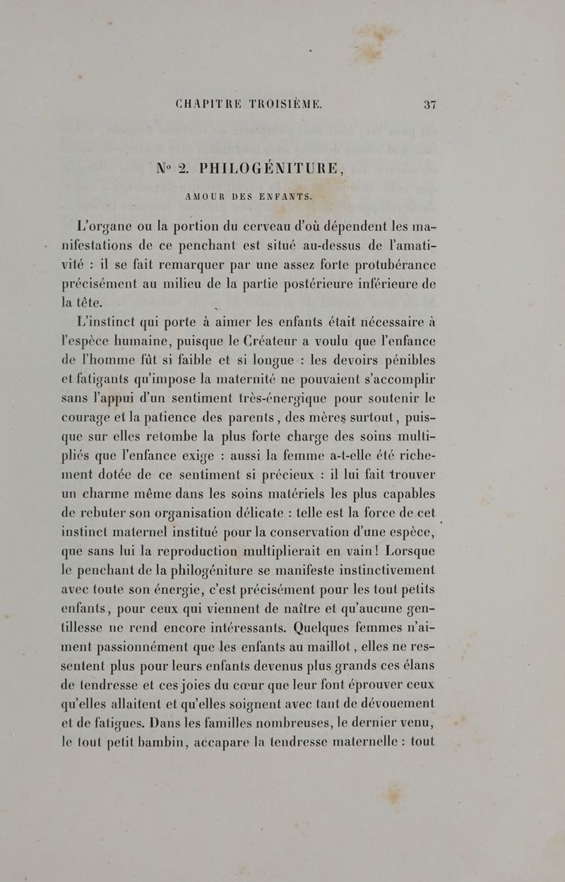 N° 2, PHILOGÉNITURE, AMOUR DES ENFANTS. L’organe ou la portion du cerveau d’où dépendent les ma- nifestations de ce penchant est situé au-dessus de l’amati- vité : il se fait remarquer par une assez forte protubérance précisément au milieu de la partie postérieure inférieure de la tête. L'instinct qui porte à aimer les enfants était nécessaire à * l'espèce humaine, puisque le Créateur a voulu que l'enfance de l’homme fût si faible et si longue : les devoirs pénibles et fatigants qu'impose la maternité ne pouvaient s’accomplir sans l'appui d'un sentiment très-énergique pour soutenir le courage et la patience des parents, des mères surtout, puis- que sur elles retombe la plus forte charge des soins multi- pliés que l'enfance exige : aussi la femme a-t-elle été riche- ment dotée de ce sentiment si précieux : il lui fait trouver un charme même dans les soins matériels les plus capables de rebuter son organisation délicate : telle est la force de cet instinct maternel institué pour la conservation d’une espèce, que sans lui la reproduction multiplierait en vain! Lorsque le penchant de la philogéniture se manifeste instinctivement avec toute son énergie, c’est précisément pour les tout petits enfants, pour ceux qui viennent de naître et qu'aucune gen- tillesse ne rend encore intéressants. Quelques femmes n’ai- ment passionnément que les enfants au maillot , elles ne res- sentent plus pour leurs enfants devenus plus grands ces élans de tendresse et ces joies du cœur que leur font éprouver ceux qu'elles allaitent et qu’elles soignent avec tant de dévouement et de fatigues. Dans les familles nombreuses, le dernier venu, le tout petit bambin, accapare la tendresse maternelle : tout