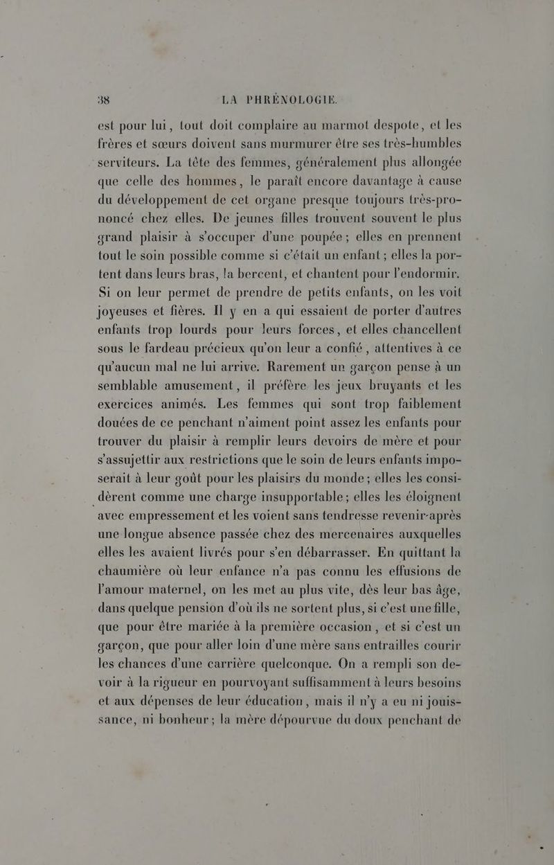est pour lui, tout doit complaire au marmot despote, et les frères et sœurs doivent sans murmurer être ses très-humbles serviteurs. La tête des femmes, généralement plus allongée que celle des hommes, le paraît encore davantage à cause du développement de cet organe presque toujours très-pro- noncé chez elles. De jeunes filles trouvent souvent le plus grand plaisir à s'occuper d'une poupée; elles en prennent tout le soin possible comme si c'était un enfant ; elles la por- tent dans leurs bras, la bercent, et chantent pour l’endormir. Si on leur permet de prendre de petits enfants, on les voit joyeuses et fières. Il y en a qui essaient de porter d'autres enfants trop lourds pour leurs forces, et elles chancellent sous le fardeau précieux qu'on leur a confié , altentives à ce qu'aucun mal ne lui arrive. Rarement ur garçon pense à un semblable amusement , il préfère les jeux bruyants et les exercices animés. Les femmes qui sont trop faiblement douées de ce penchant n'aiment point assez les enfants pour trouver du plaisir à remplir leurs devoirs de mère et pour s'assujettir aux restrictions que le soin de leurs enfants impo- serait à leur goût pour les plaisirs du monde ; elles les consi- _dèrent comme une charge insupportable; elles les éloignent avec empressement et les voient sans tendresse revenir-après une longue absence passée chez des mercenaires auxquelles elles les avaient livrés pour s’en débarrasser. En quittant la chaumière où leur enfance n’a pas connu les effusions de l'amour maternel, on les met au plus vite, dès leur bas âge, dans quelque pension d'où ils ne sortent plus, si c’est une fille, que pour être mariée à la première occasion , et si c’est un garçon, que pour aller loin d’une mère sans entrailles courir les chances d'une carrière quelconque. On a rempli son de- voir à la rigueur en pourvoyant suffisamment à leurs besoins et aux dépenses de leur éducation, mais il n’y à eu ni jouis- sance, ni bonheur; la mère dépourvue du doux penchant de