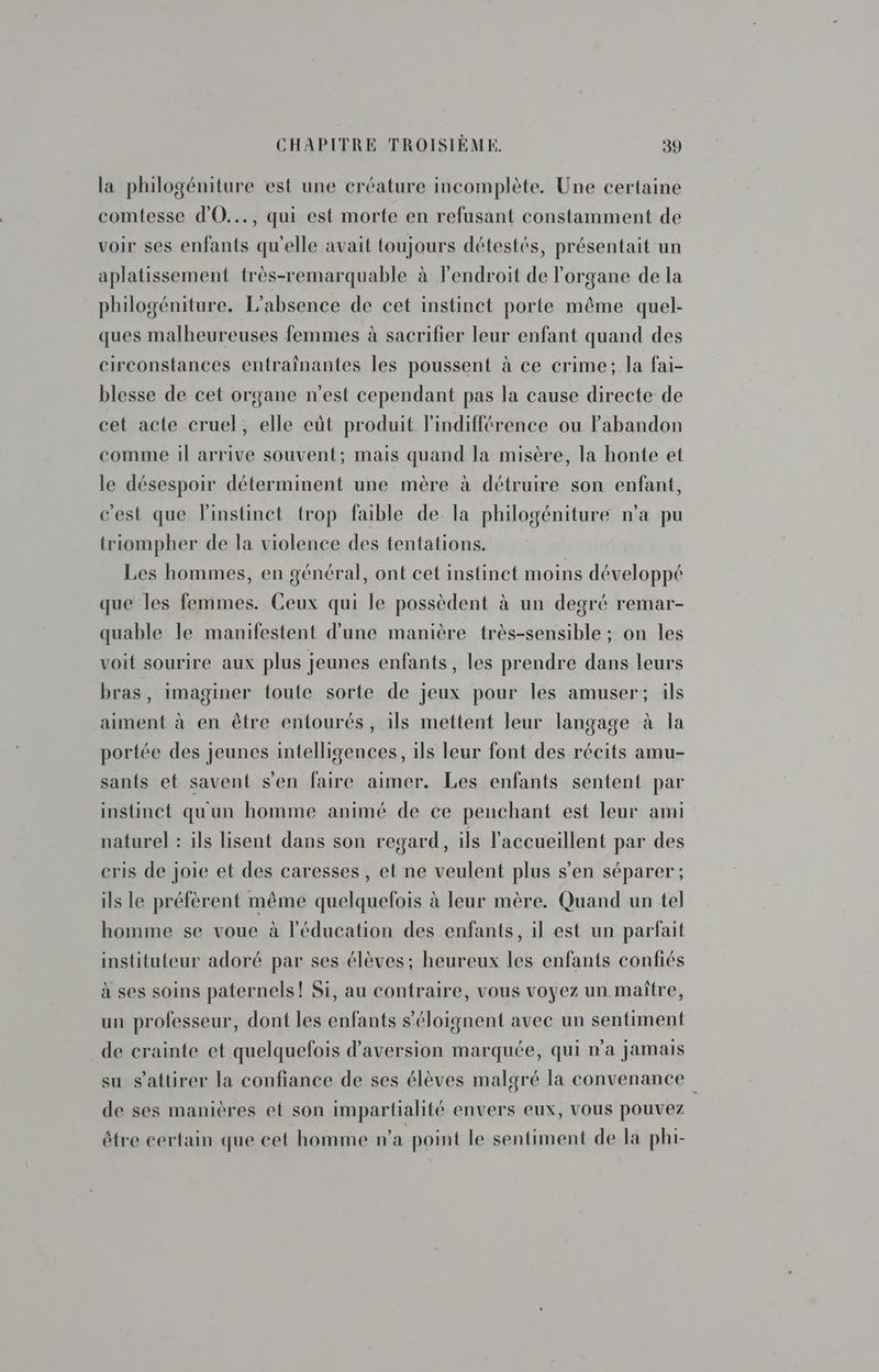 la philogéniture est une créature incomplète. Une certaine comtesse d'O..., qui est morte en refusant constamment de voir ses enfants qu'elle avait toujours détestés, présentait un aplatissement très-remarquable à lendroit de l'organe de la philogéniture. L'absence de cet instinct porte même quel- ques malheureuses femmes à sacrifier leur enfant quand des circonstances entraînantes les poussent à ce crime; la fai- blesse de cet organe n’est cependant pas la cause directe de cet acte cruel, elle eût produit l'indifférence ou abandon comme il arrive souvent; mais quand la misère, la honte et le désespoir déterminent une mère à détruire son enfant, c'est que linstinct trop faible de la philogéniture n’a pu triompher de la violence des tentations. Les hommes, en général, ont cet instinct moins développé que les femmes. Ceux qui le possèdent à un degré remar- quable le manifestent d’une manière très-sensible ; on les voit sourire aux plus jeunes enfants, les prendre dans leurs bras, imaginer toute sorte de jeux pour les amuser; ils aiment à en être entourés, ils mettent leur langage à la portée des jeunes intelligences, ils leur font des récits amu- sants et savent s'en faire aimer. Les enfants sentent par instinct quun homme animé de ce penchant est leur ami naturel : ils lisent dans son regard, ils l'accueillent par des cris de joie et des caresses , et ne veulent plus s’en séparer ; ils le préfèrent même quelquefois à leur mère. Quand un tel homme se voue à l'éducation des enfants, il est un parfait instituteur adoré par ses élèves; heureux les enfants confiés à ses soins paternels! Si, au contraire, vous voyez un maître, un professeur, dont les enfants s’éloignent avee un sentiment de crainte et quelquefois d’aversion marquée, qui n'a jamais su s'attirer la confiance de ses élèves malgré la convenance de ses manières et son impartialité envers eux, vous pouvez être certain que cet homme n'a point le sentiment de la phi-