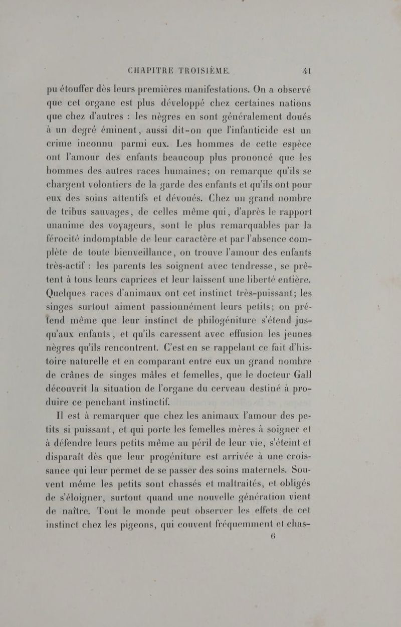 pu étouffer dès leurs premières manifestations. On a observé que cet organe est plus développé chez certaines nations que chez d'autres : les nègres en sont généralement doués à un degré éminent, aussi dit-on que linfanticide est un crime inconnu parmi eux. Les hommes de cette espèce ont l'amour des enfants beaucoup plus prononcé que les hommes des autres races humaines; on remarque qu'ils se chargent volontiers de la garde des enfants et qu'ils ont pour eux des soins attentifs et dévoués. Chez un grand nombre de tribus sauvages, de celles même qui, d’après le rapport unanime des voyageurs, sont le plus remarquables par la {érocité indomptable de leur caractère et par l'absence com- plète de toute bienveillance, on trouve l'amour des enfants très-actif : les parents Les soignent avec tendresse, se pré- tent à tous leurs caprices et leur laissent une liberté entière. Quelques races d'animaux ont cet instinct très-puissant; les singes surtout aiment passionnément leurs petits; on pré- fend même que leur instinct de philogéniture s'étend jus- qu'aux enfants, et qu'ils caressent avec effusion les jeunes nègres qu'ils rencontrent. C'est en se rappelant ce fait d'his- toire naturelle et en comparant entre eux un grand nombre de crânes de singes mâles et femelles, que le docteur Gall découvrit la situation de l'organe du cerveau destiné à pro- duire ce penchant instinctif. Il est à remarquer que chez les animaux l'amour des pe- tits si puissant, et qui porte les femelles mères à soigner et à défendre leurs petits même au péril de leur vie, s'éteint et disparaît dès que leur progéniture est arrivée à une crois- sance qui leur permet de se passer des soins maternels. Sou- vent même les petits sont chassés et maltraités, et obligés de s'éloigner, surtout quand une nouvelle génération vient de naître. Tout le monde peut observer les effets de cet instinct chez les pigeons, qui couvent fréquemment et chas- 6