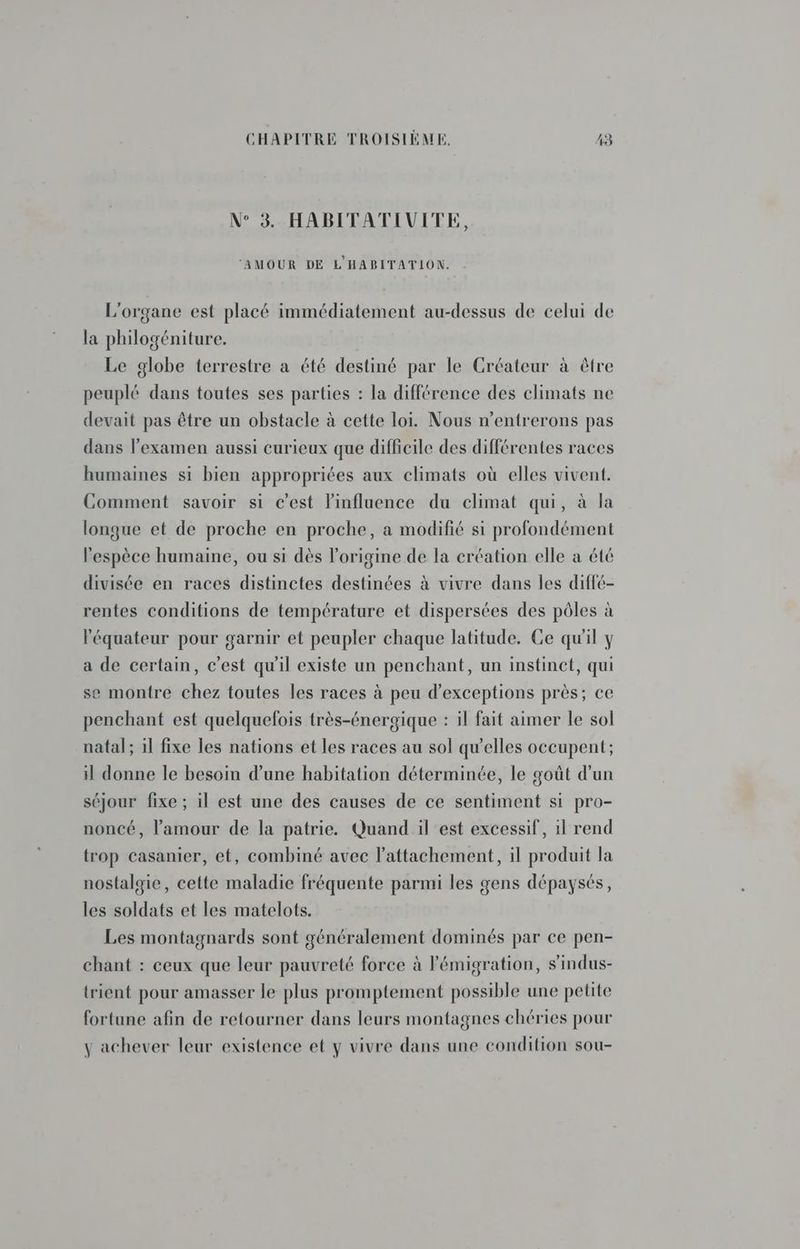 N° 3. HABITATIVITE, ‘AMOUR DE L'HABITATION. L'organe est placé immédiatement au-dessus de celui de la philogéniture. Le globe terrestre a été destiné par le Créateur à être peuplé dans toutes ses parties : la différence des climats ne devait pas être un obstacle à cette loi. Nous n’entrerons pas dans l'examen aussi curieux que difficile des différentes races humaines si bien appropriées aux climats où elles vivent. Comment savoir si c'est l'influence du climat qui, à la longue et de proche en proche, a modifié si profondément l'espèce humaine, ou si dès l’origine de la création elle a été divisée en races distinctes destinées à vivre dans les diffé- rentes conditions de température et dispersées des pôles à l'équateur pour garnir et peupler chaque latitude. Ce qu'il y a de certain, c'est qu'il existe un penchant, un instinct, qui se montre chez toutes les races à peu d’exceptions près; ce penchant est quelquefois très-énergique : il fait aimer le sol natal; 1l fixe les nations et les races au sol qu'elles occupent; il donne le besoin d’une habitation déterminée, le goût d’un séjour fixe ; il est une des causes de ce sentiment si pro- noncé, l'amour de la patrie. Quand il est excessif, il rend trop casanier, et, combiné avec l'attachement, il produit la nostalgie, cette maladie fréquente parmi les gens dépaysés, les soldats et les matelots. Les montagnards sont généralement dominés par ce pen- chant : ceux que leur pauvreté force à l'émigration, s’indus- trient pour amasser le plus promptement possible une petite fortune afin de retourner dans leurs montagnes chéries pour y achever leur existence et y vivre dans une condition sou-