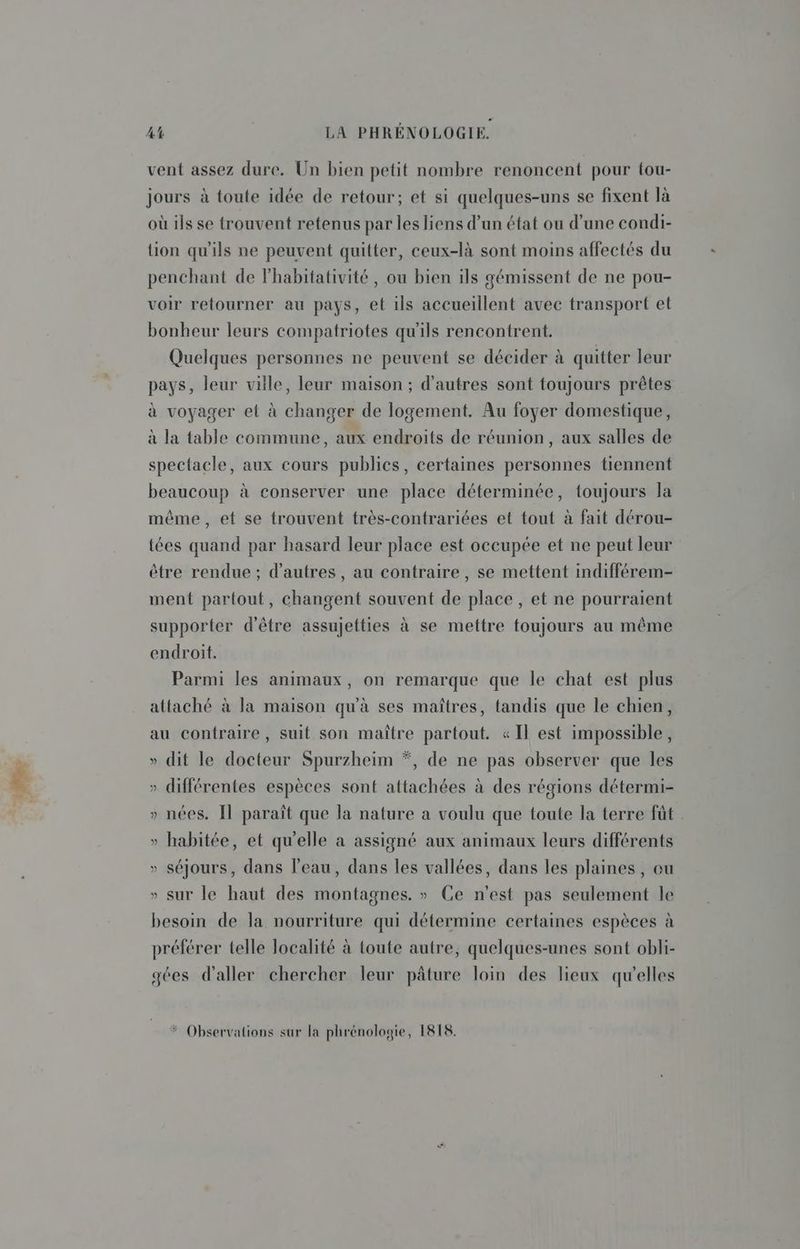vent assez dure. Un bien petit nombre renoncent pour tou- jours à toute idée de retour; et si quelques-uns se fixent là où ils se trouvent retenus par les liens d’un état ou d’une condi- tion qu’ils ne peuvent quitter, ceux-là sont moins affectés du penchant de lhabitativité, ou bien ils gémissent de ne pou- voir retourner au pays, et ils accueillent avec transport et bonheur leurs compatriotes qu'ils rencontrent. Quelques personnes ne peuvent se décider à quitter leur pays, leur ville, leur maison ; d’autres sont toujours prêtes à voyager el à changer de logement, Au foyer domestique, à la table commune, aux endroits de réunion, aux salles de spectacle, aux cours publics, certaines personnes tiennent beaucoup à conserver une place déterminée, toujours la même, et se trouvent très-contrariées et tout à fait dérou- tées quand par hasard leur place est occupée et ne peut leur être rendue ; d’autres, au contraire, se mettent indifférem- ment partout, changent souvent de place , et ne pourraient supporter d'être assujetties à se mettre foujours au même endroit. Parmi les animaux, on remarque que le chat est plus attaché à la maison qu'à ses maîtres, tandis que le chien, au contraire, suit son maître partout. «Il est impossible, » dit le docteur Spurzheim *, de ne pas observer que les » différentes espèces sont attachées à des régions détermi- » nées. [l paraît que la nature a voulu que toute la terre fût . » habitée, et qu'elle a assigné aux animaux leurs différents » séjours, dans l’eau, dans les vallées, dans les plaines, eu » sur le haut des montagnes. » Ce n'est pas seulement le besoin de la nourriture qui détermine certaines espèces à préférer telle localité à toute autre, quelques-unes sont obli- gées d'aller chercher leur pâture loin des lieux qu'elles * Observations sur la phrénologie, IRIS.