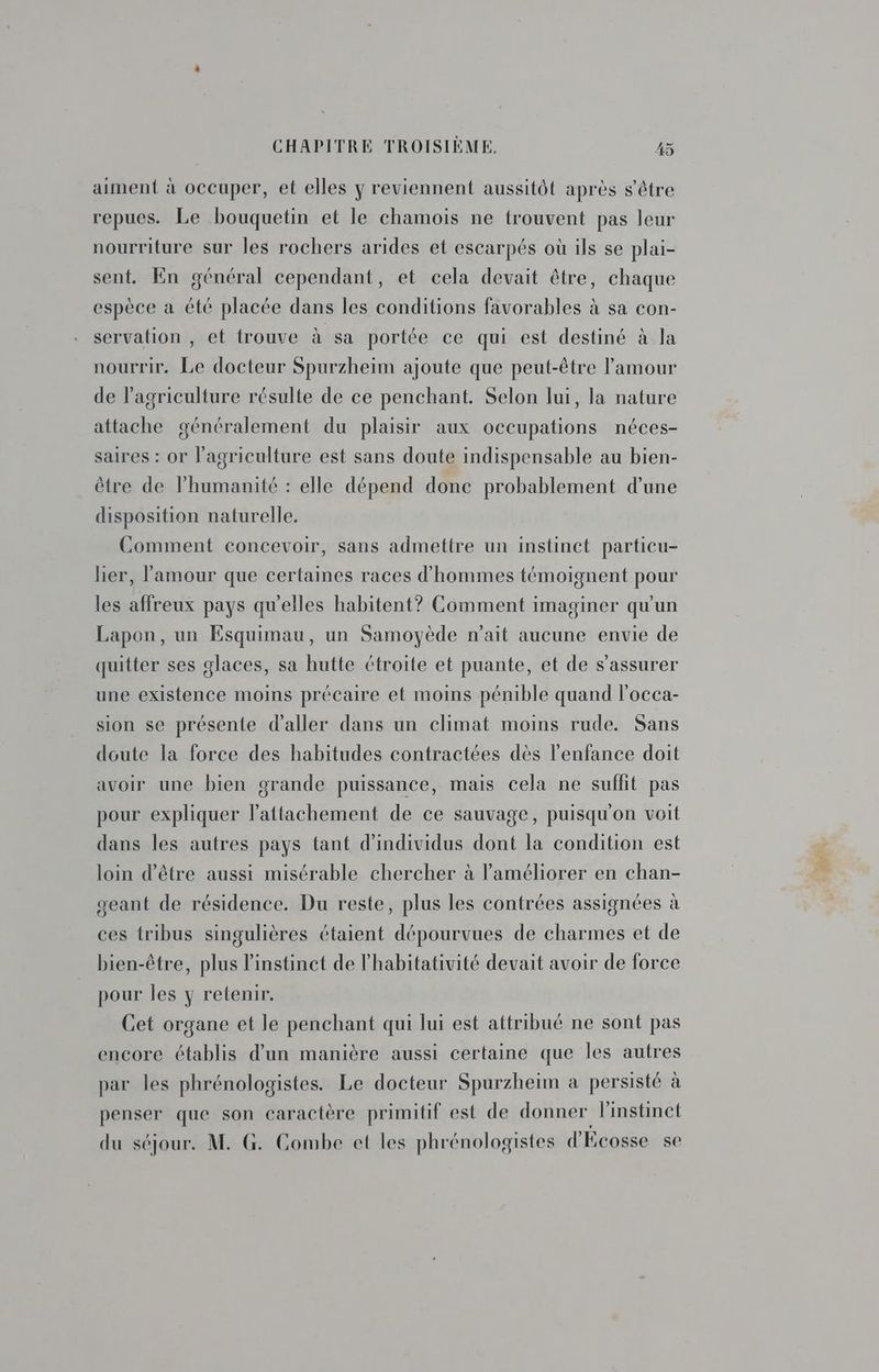 aiment à occuper, et elles y reviennent aussitôt après s'être repues. Le bouquetin et le chamois ne trouvent pas leur nourriture sur les rochers arides et escarpés où ils se plai- sent. En général cependant, et cela devait être, chaque espèce a été placée dans les conditions favorables à sa con- servation , et trouve à sa portée ce qui est destiné à la nourrir. Le docteur Spurzheim ajoute que peut-être l'amour de l’agriculture résulte de ce penchant. Selon lui, la nature attache généralement du plaisir aux occupations néces- saires : or l'agriculture est sans doute indispensable au bien- être de humanité : elle dépend done probablement d’une disposition naturelle. Comment concevoir, sans admettre un instinct particu- lier, l'amour que certaines races d'hommes témoignent pour les affreux pays qu’elles habitent? Comment imaginer qu'un Lapon, un Esquimau, un Samoyède n'ait aucune envie de quitter ses glaces, sa hutte étroite et puante, et de s'assurer une existence moins précaire et moins pénible quand l'occa- sion se présente d'aller dans un climat moins rude. Sans doute la force des habitudes contractées dès l'enfance doit avoir une bien grande puissance, mais cela ne suffit pas pour expliquer l’attachement de ce sauvage, puisqu'on voit dans les autres pays tant d'individus dont la condition est loin d’être aussi misérable chercher à l'améliorer en chan- geant de résidence. Du reste, plus les contrées assignées à ces tribus singulières étaient dépourvues de charmes et de bien-être, plus l'instinct de l’habitativité devait avoir de force pour les y retenir. Cet organe et le penchant qui lui est attribué ne sont pas encore établis d’un manière aussi certaine que les autres par les phrénologistes. Le docteur Spurzheïm à persisté à penser que son caractère primitif est de donner l'instinct du séjour. M. G. Combe et les phrénologistes d'Ecosse se