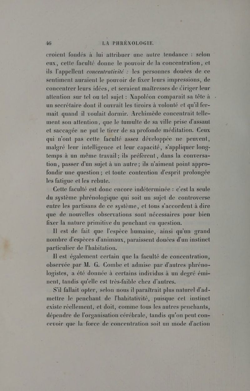 croient fondés à lui attribuer une autre tendance : selon eux, cette faculté donne le pouvoir de la concentration, et ils l’appellent concentrativité : les personnes douées de ce sentiment auraient le pouvoir de fixer leurs impressions, de concentrer leurs idées, et seraient maîtresses de Giriger leur attention sur tel ou tel sujet : Napoléon comparait sa tête à un secrétaire dont il ouvrait les tiroirs à volonté et qu'il fer- mait quand il voulait dormir. Archimède concentrait telle- ment son attention, que le tumulte de sa ville prise d'assaut et saccagée ne put le tirer de sa profonde méditation. Ceux qui n'ont pas cette faculté assez développée ne peuvent, malgré leur intelligence et leur capacité, s'appliquer long- temps à un même travail; ils préfèrent, dans la conversa- tion, passer d'un sujet à un autre; ils n'aiment point appro- fondir une question ; et toute contention d'esprit prolongée les fatigue et les rebute. Cette faculté est donc encore indéterminée : c’est la seule du système phrénologique qui soit un sujet de controverse entre les partisans de ce système, et tous s'accordent à dire que de nouvelles observations sont nécessaires pour bien fixer la nature primitive du penchant en question. Il est de fait que l'espèce humaine, ainsi qu'un grand nombre d'espèces d'animaux, paraissent douées d’un instinct particulier de l'habitation. Il est également certain que la faculté de concentration, observée par M G. Combe et admise par d’autres phréno- logistes, a été donnée à certains individus à un degré émi- nent, tandis qu'elle est très-faible chez d’autres. S'il fallait opter, selon nous il paraîtrait plus naturel d’ad- mettre le penchant de lhabitativité, puisque cet instinct existe réellement, et doit, comme tous les autres penchants, dépendre de l'organisation cérébrale, tandis qu’on peut con- cevoir que la: force de concentration soit un mode d'action