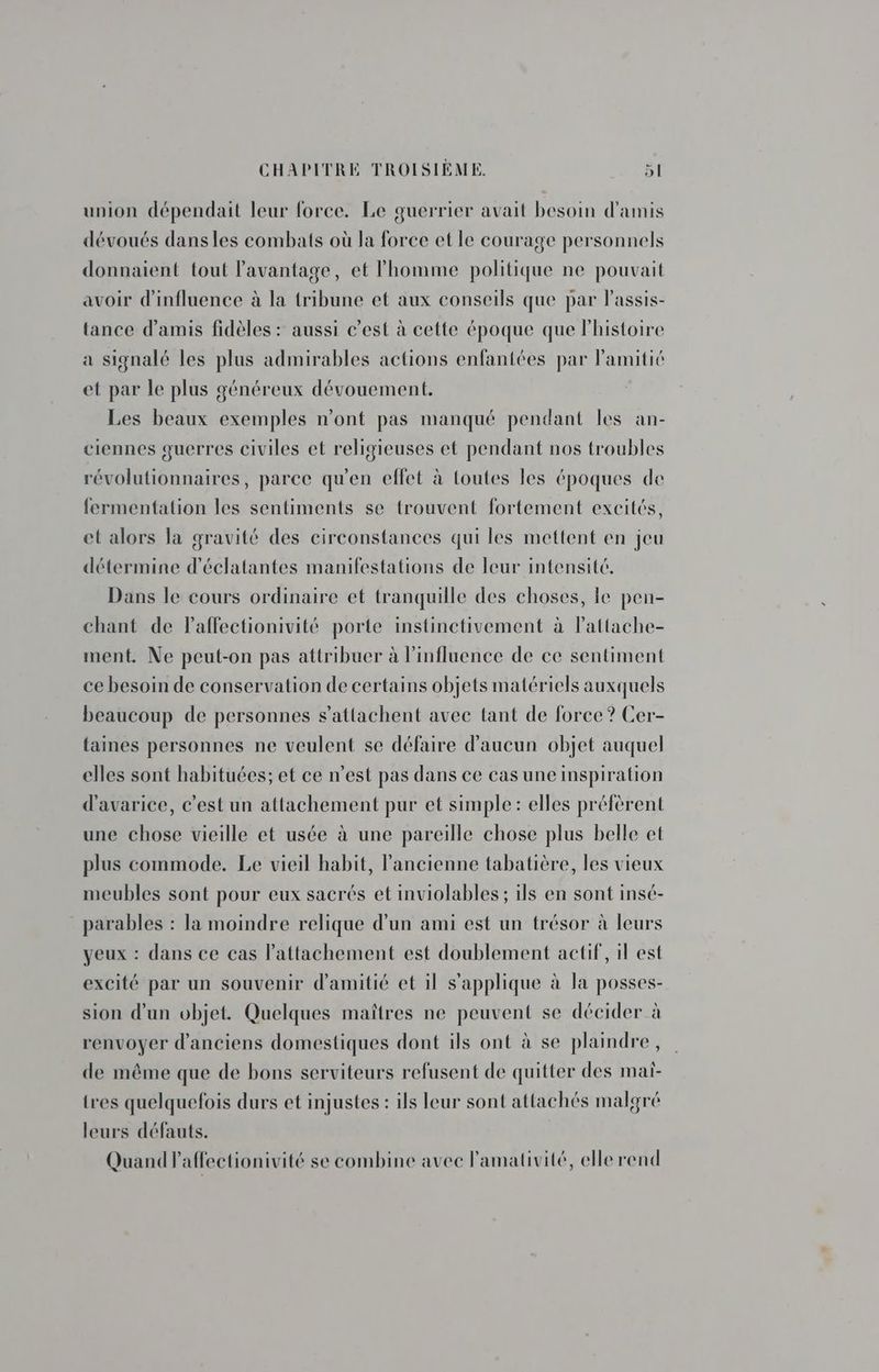 union dépendait leur force. Le guerrier avait besoin d'amis dévoués dansles combats où la force et le courage personnels donnaient tout l'avantage, et homme politique ne pouvait avoir d'influence à la tribune et aux conseils que par Passis- tance d'amis fidèles : aussi c’est à cette époque que lhistoire a signalé les plus admirables actions enfantées par l'amitié et par le plus généreux dévouement. Les beaux exemples n’ont pas manqué pendant les an- ciennes guerres civiles et religieuses et pendant nos troubles révolutionnaires, parce qu'en effet à toutes les époques de fermentation les sentiments se trouvent fortement excités, et alors la gravité des circonstances qui les mettent en jeu détermine d’éclatantes manifestations de leur intensité. Dans le cours ordinaire et tranquille des choses, le pen- chant de Paffectionivité porte instinctivement à lattache- ment. Ne peut-on pas attribuer à l'influence de ce sentiment ce besoin de conservation de certains objets matériels auxquels beaucoup de personnes s'attachent avec tant de force ? Cer- {aines personnes ne veulent se défaire d'aucun objet auquel elles sont habituées; et ce n’est pas dans ce cas une inspiration d’avarice, c’est un attachement pur et simple: elles préfèrent une chose vieille et usée à une pareille chose plus belle et plus commode. Le vieil habit, l’ancienne tabatière, les vieux meubles sont pour eux sacrés et inviolables ; ils en sont insé- parables : la moindre relique d'un ami est un trésor à leurs yeux : dans ce cas Pattachement est doublement actif, il est excité par un souvenir d'amitié et il s'applique à la posses- sion d’un objet. Quelques maîtres ne peuvent se décider à renvoyer d'anciens domestiques dont ils ont à se plaindre, de même que de bons serviteurs refusent de quitter des mai- tres quelquefois durs et injustes : ils leur sont attachés malgré leurs défauts. Quand l'affectionivité se combine avec l'amativité, elle rend