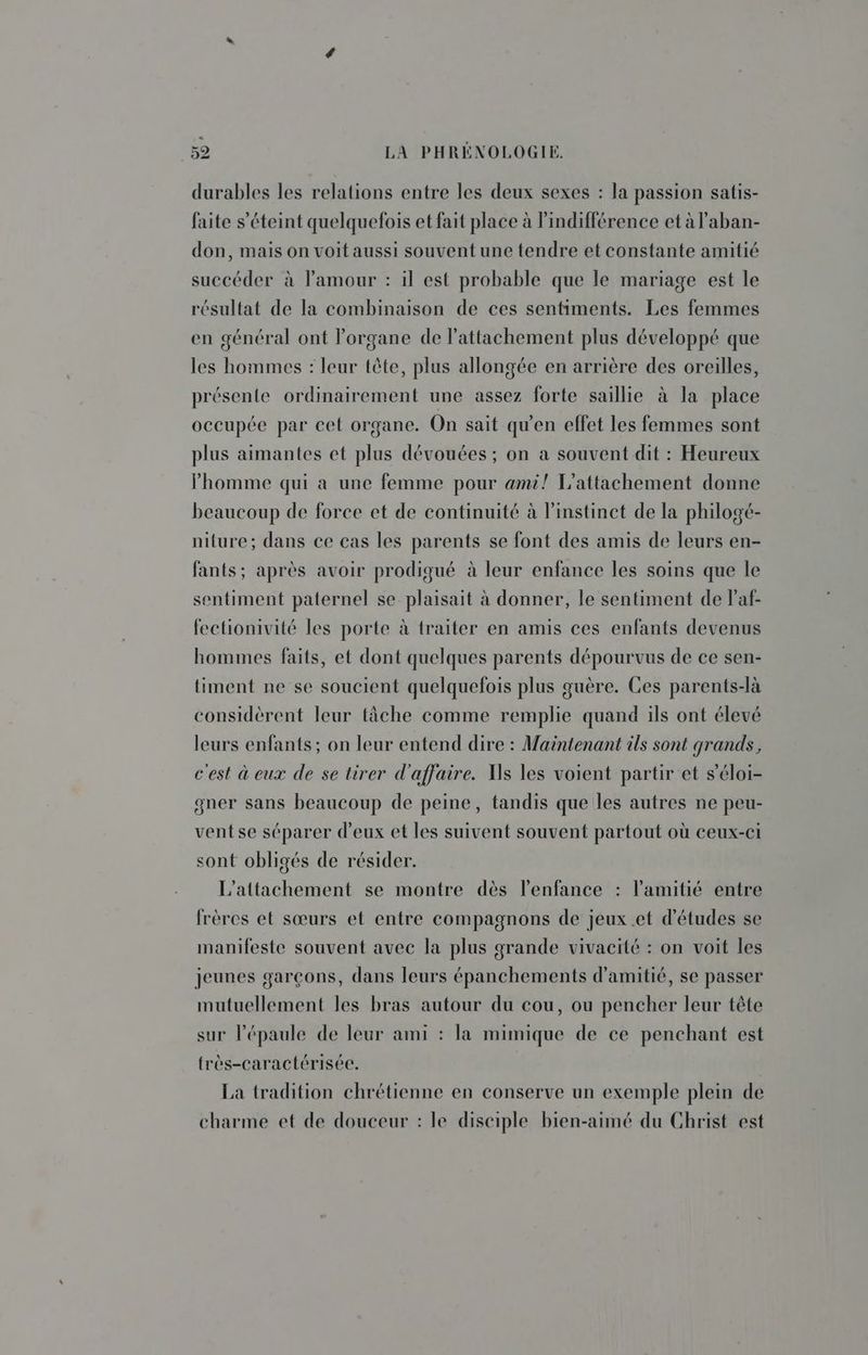 durables les relations entre les deux sexes : la passion satis- faite s'éteint quelquefois et fait place à indifférence et à l’aban- don, mais on voit aussi souvent une tendre et constante amitié succéder à lPamour : il est probable que le mariage est le résultat de la combinaison de ces sentiments. Les femmes en général ont l'organe de l'attachement plus développé que les hommes : leur tête, plus allongée en arrière des oreilles, présente ordinairement une assez forte saillie à la place occupée par cet organe. On sait qu'en effet les femmes sont plus aimantes et plus dévouées ; on a souvent dit : Heureux homme qui a une femme pour ami! L’attachement donne beaucoup de force et de continuité à l'instinct de la philogé- niture; dans ce cas les parents se font des amis de leurs en- fants; après avoir prodigué à leur enfance les soins que le sentiment paternel se plaisait à donner, le sentiment de l’af- fectionivité les porte à traiter en amis ces enfants devenus hommes faits, et dont quelques parents dépourvus de ce sen- timent ne se soucient quelquefois plus guère. Ces parents-là considèrent leur tâche comme remplie quand ils ont élevé leurs enfants; on leur entend dire : Maintenant ils sont grands, c'est à eux de se tirer d'affaire. Ns les voient partir et s’éloi- gner sans beaucoup de peine, tandis que les autres ne peu- vent se séparer d'eux et les suivent souvent partout où ceux-ci sont obligés de résider. L'attachement se montre dès l'enfance : l'amitié entre frères et sœurs et entre compagnons de jeux et d'études se manifeste souvent avec la plus grande vivacité : on voit les jeunes garçons, dans leurs épanchements d'amitié, se passer mutuellement les bras autour du cou, ou pencher leur tête sur l'épaule de leur ami : la mimique de ce penchant est frès-caractérisée. La tradition chrétienne en conserve un exemple plein de charme et de douceur : le disciple bien-aimé du Christ est