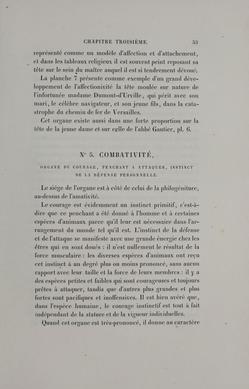 représenté comme un modèle d'affection et d’attachement, … et dans les tableaux religieux il est souvent peint reposant sa tête sur le sein du maître auquel il est si tendrement dévoué. La planche 7 présente comme exemple d’un grand déve- loppement de laffectionivité la tête moulée sur nature de l'infortunée madame Dumont-d'Urville, qui périt avec son mari, le célèbre navigateur, et son jeune fils, dans la cata- strophe du chemin de fer de Versailles. Cet organe existe aussi dans une forte proportion sur la tête de la jeune dame et sur celle de l'abbé Gautier, pl. 6. N°5. COMBATIVITÉ, ORGANE DU COURAGE, PENCHANT 4 ATTAQUER, INSTINCT DE LA DÉFENSE PERSONNELLE. Le siége de l'organe est à côté de celui de la philogéniture, au-dessus de l’amativité. Le courage est évidemment un instinct primitif, c’est-à- dire que ce penchant a été donné à l’homme et à certaines espèces d'animaux parce qu'il leur est nécessaire dans lar- rangement du monde tel qu'il est. L'instinct de la défense et de l'attaque se manifeste avec une grande énergie chez les êtres qui en sont doués : il n’est nullement le résultat de la force musculaire : les diverses espèces d'animaux ont reçu cet instinct à un degré plus ou moins prononcé, sans aucun rapport avec leur taille et la force de leurs membres : il y à des espèces petites et faibles qui sont courageuses et toujours prêtes à attaquer, tandis que d’autres plus grandes et plus fortes sont pacifiques et inoffensives. IT est bien avéré que, dans l'espèce humaine, le courage instinctif est tout à fait indépendant de la stature et de la vigueur individuelles. Quand cet organe est très-prononcé, il donne au caractère