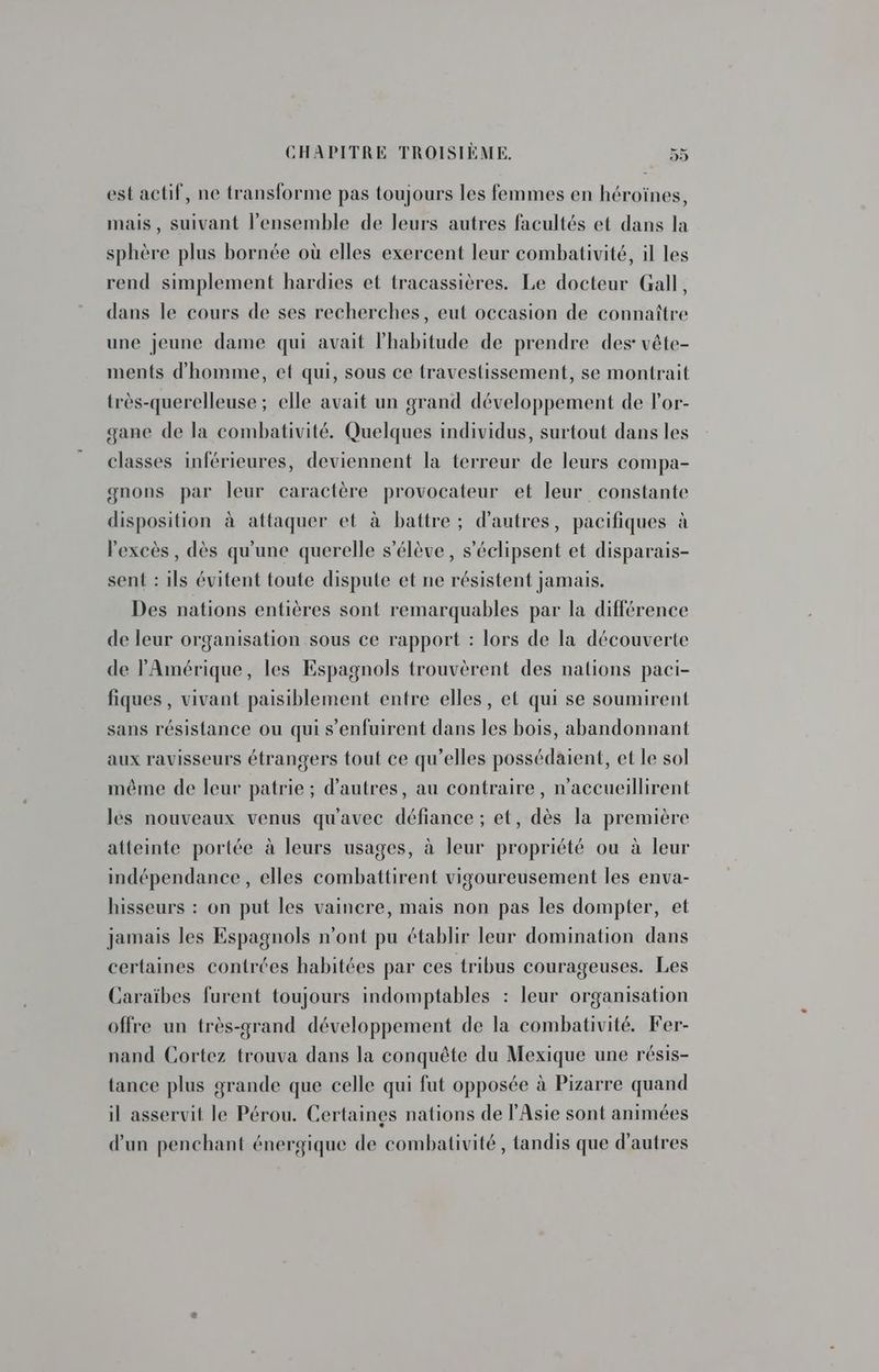 est actif, ne transforme pas toujours les femmes en héroïnes, mais, suivant l’ensemble de leurs autres facultés et dans la sphère plus bornée où elles exercent leur combativité, il les rend simplement hardies et tracassières. Le docteur Gall, dans le cours de ses recherches, eut occasion de connaître une jeune dame qui avait l'habitude de prendre des vête- ments d'homme, ef qui, sous ce travestissement, se montrait très-querelleuse ; elle avait un grand développement de l'or- gane de la combativité. Quelques individus, surtout dans les classes inférieures, deviennent la terreur de leurs compa- gnons par leur caractère provocateur et leur constante disposition à attaquer et à battre; d'autres, pacifiques à l'excès , dès qu'une querelle s'élève, s’éclipsent et disparais- sent : ils évitent toute dispute et ne résistent jamais. Des nations entières sont remarquables par la différence de leur organisation sous ce rapport : lors de la découverte de l'Amérique, les Espagnols trouvèrent des nations paci- fiques , vivant paisiblement entre elles, et qui se soumirent sans résistance ou qui s’enfuirent dans les bois, abandonnant aux ravisseurs étrangers tout ce qu’elles possédaient, et le sol même de leur patrie ; d’autres, au contraire, n'accueillirent les nouveaux venus qu'avec défiance ; et, dès la première atteinte portée à leurs usages, à leur propriété ou à leur indépendance, elles combattirent vigoureusement les enva- hisseurs : on put les vaincre, mais non pas les dompter, et jamais les Espagnols n’ont pu établir leur domination dans certaines contrées habitées par ces tribus courageuses. Les Caraïbes furent toujours indomptables : leur organisation offre un très-grand développement de la combativité. Fer- nand Cortez trouva dans la conquête du Mexique une résis- tance plus grande que celle qui fut opposée à Pizarre quand il asservit le Pérou. Certaines nations de l'Asie sont animées d'un penchant énergique de combativité, tandis que d’autres