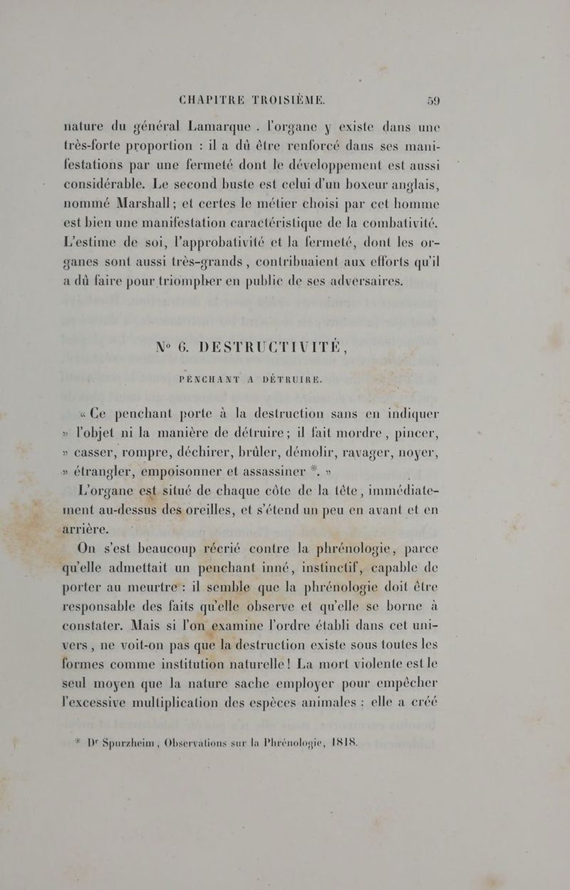 Vs nature du général Lamarque . l'organe y existe dans une festations par une fermeté dont le développement est aussi considérable. Le second buste est celui d’un boxeur anglais, nommé Marshall; et certes le métier choisi par cet homme est bien une manifestation caractéristique de la combativité. L’estime de soi, l’approbativité et la fermeté, dont les or- ganes sont aussi très-grands , contribuaient aux efforts qu'il a dû faire pour triompher en public de ses adversaires. N° 6. DESTRUCTIVITÉ, PENCHANT À DÉTRUIRE. «Ce penchant porte à la destruction sans en indiquer » lobjet ni la manière de détruire ; il fait mordre, pincer, » casser, rompre, déchirer, brûler, démolir, ravager, noyer, » étrangler, empoisonner et assassiner *, » | L'organe est. situé de chaque côte de la tête, immédiate- ment au-dessus des oreilles, et s'étend un peu en avant et en arrière. On s’est beaucoup récrié contre la phrénologie, parce porter au meurtre : il semble que la phrénologie doit être responsable des faits qu'elle observe et qu'elle se borne à constater. Mais si l’on examine l'ordre établi dans cet uni- vers, ne voit-on pas que la destruction existe sous toutes les formes comme institution naturelle! La mort violente est le seul moyen que la nature sache employer pour empêcher l'excessive multiplication des espèces animales : elle a créé