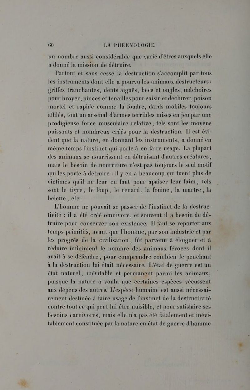 un nombre aussi considérable que varié d'êtres auxquels elle a donné la mission de détruire. Partout et sans cesse la destruction s’accomplit par tous les instruments dont elle a pourvu les animaux destructeurs : griffes tranchantes, dents aiguës, becs et ongles, mâchoires pour broyer, pinces et tenailles pour saisir et déchirer, poison mortel et rapide comme la foudre, dards mobiles toujours affilés, tout un arsenal d'armes terribles mises en jeu par une prodigieuse force musculaire relative, tels sont les moyens puissants et nombreux créés pour la destruction. Il est évi- dent que la nature, en donnant les instruments, a donné en même temps l'instinct qui porte à en faire usage. La plupart des animaux se nourrissent en détruisant d’autres créatures, mais le besoin de nourriture n’est pas toujours le seul motif qui les porte à détruire : il y en a beaucoup qui tuent plus de victimes qu'il ne leur en faut pour apaiser leur faim, tels sont le tigre, le loup, le renard, la fouine, la martre, la belette , ete. L'homme ne pouvait se passer de l'instinct de fa destruc- tivité : il a été créé omnivore, et souvent il a besoin de dé- truire pour conserver son existence. Il faut se reporter aux temps primitifs, avant que l’homme, par son industrie et par les progrès de la civilisation, fût parvenu à éloigner et à réduire infiniment le nombre des animaux féroces dont il avait à se défendre, pour comprendre combien le penchant à la destruction lui était nécessaire. L'état de guerre est un état naturel, inévitable et permanent parmi les animaux, puisque la nature à voulu que certaines espèces vécussent aux dépens des autres. L'espèce humaine est aussi nécessai- rement destinée à faire usage de l'instinct de la destructivité contre tout ce qui peut Jui être nuisible, et pour satisfaire ses besoins carnivores, mais elle n’a pas été fatalement et inévi- tablement constituée par la nature en état de guerre d'homme