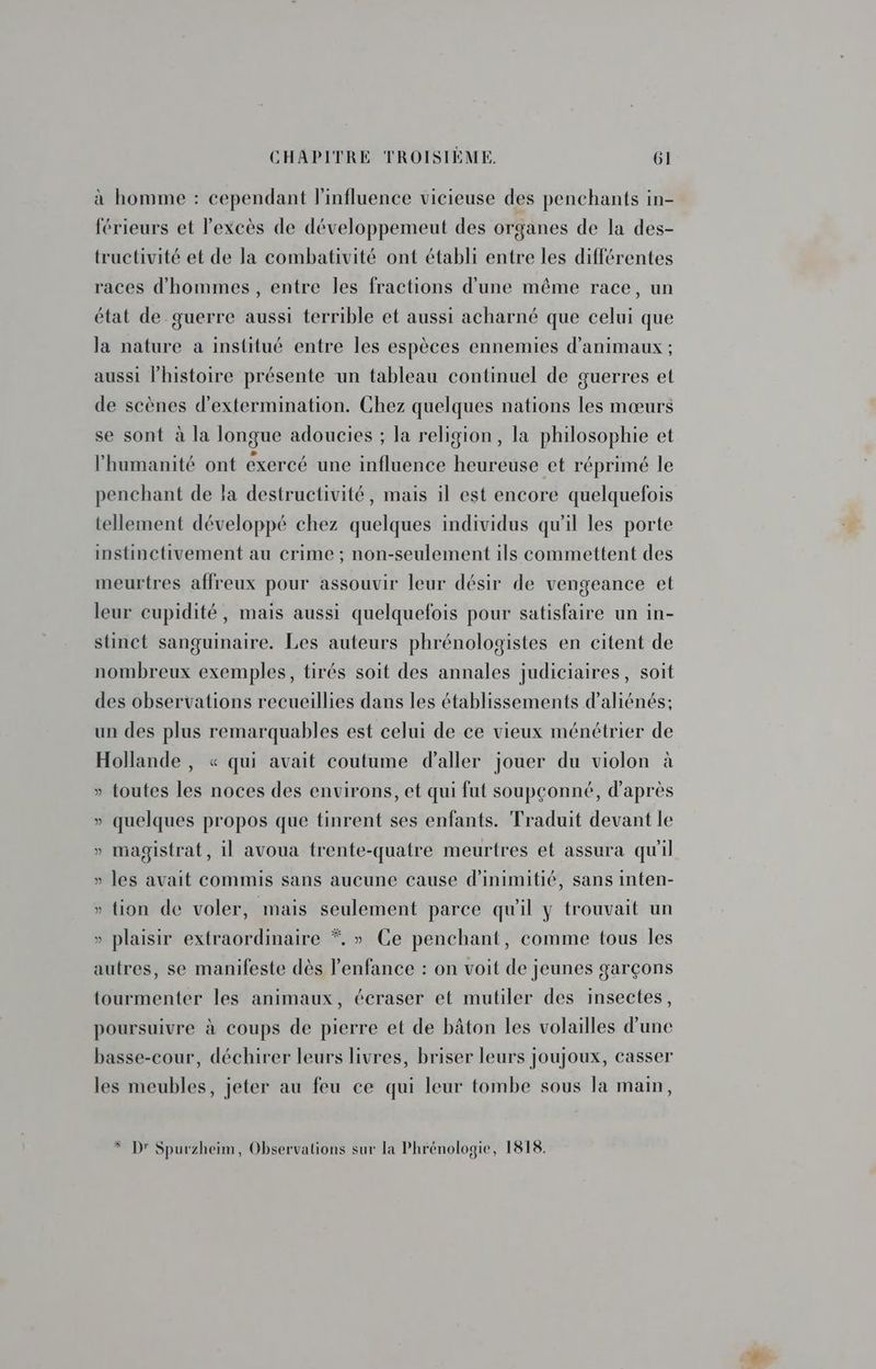 à homme : cependant l'influence vicieuse des penchants in- férieurs et l'excès de développemeut des organes de la des- tructivité et de la combativité ont établi entre les différentes races d'hommes , entre les fractions d'une même race, un état de guerre aussi terrible et aussi acharné que celui que la nature a institué entre les espèces ennemies d'animaux ; aussi l’histoire présente un tableau continuel de guerres et de scènes d'extermination. Chez quelques nations les mœurs se sont à la longue adoucies ; la religion, la philosophie et l'humanité ont exercé une influence heureuse et réprimé le penchant de la destructivité, mais il est encore quelquefois tellement développé chez quelques individus qu’il les porte instinctivement au crime ; non-seulement ils commettent des meurtres affreux pour assouvir leur désir de vengeance et leur cupidité, mais aussi quelquefois pour satisfaire un in- stinct sanguinaire. Les auteurs phrénologistes en citent de nombreux exemples, tirés soit des annales judiciaires, soit des observations recueillies dans les établissements d’aliénés:; un des plus remarquables est celui de ce vieux ménétrier de Hollande , « qui avait coutume d'aller jouer du violon à » toutes les noces des environs, et qui fut soupçonné, d'après » quelques propos que tinrent ses enfants. Traduit devant le eu » magistrat, il avoua frente-quatre meurtres et assura qu'il » les avait commis sans aucune cause d’inimitié, sans inten- » tion de voler, mais seulement parce qu'il y trouvait un » plaisir extraordinaire *. » Ce penchant, comme tous les autres, se manifeste dès l'enfance : on voit de jeunes garçons tourmenter les animaux, écraser et mutiler des insectes, poursuivre à coups de pierre et de bâton les volailles d'une basse-cour, déchirer leurs livres, briser leurs joujoux, casser les meubles, jeter au feu ce qui leur tombe sous la main,