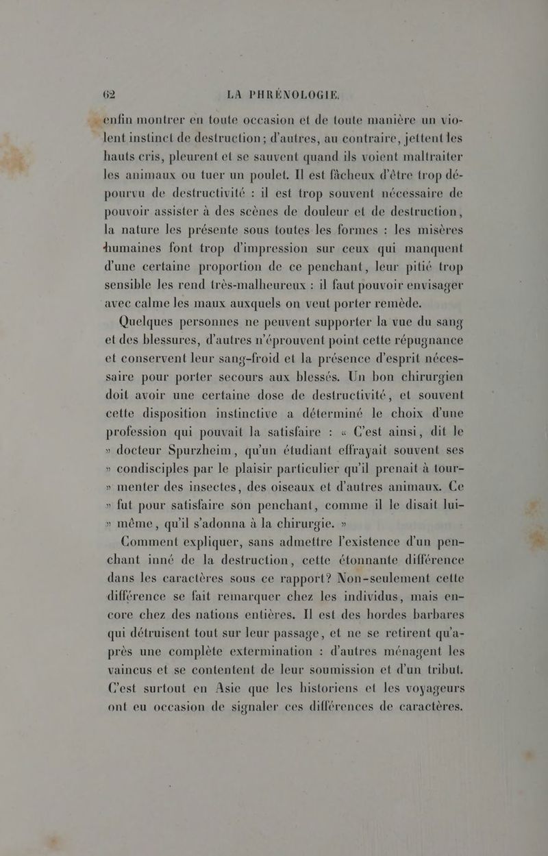 - enfin montrer en toute occasion et de toute manière un vio- lent instinct de destruction; d’autres, au contraire, jettent les hauts cris, pleurent el se sauvent quand ils voient maltraiter les animaux ou tuer un poulet. Il est fâcheux d'être trop dé- pourvu de destructivité : il est trop souvent nécessaire de pouvoir assister à des scènes de douleur et de destruction, la nature les présente sous toutes les formes : les misères humaines font trop d'impression sur ceux qui manquent d'une certaine proportion de ce penchant, leur pitié trop sensible les rend très-malheureux : il faut pouvoir envisager avec calme les maux auxquels on veut porter remède. Quelques personnes ne peuvent supporter la vue du sang et des blessures, d’autres n’éprouvent point cette répugnance et conservent leur sang-froiïd et la présence d'esprit néces- saire pour porter secours aux blessés. Un bon chirurgien doit avoir une certaine dose de destructivité, et souvent cette disposition instinctive a déterminé le choix d'une profession qui pouvait la satisfaire : « C’est ainsi, dit le » docteur Spurzheim, qu'un étudiant effrayait souvent ses » condisciples par le plaisir particulier qu'il prenait à tour- » menter des insectes, des oiseaux et d’autres animaux. Ce » fut pour satisfaire son penchant, comme il le disait lui- » même, qu'il s’adonna à la chirurgie. » Comment expliquer, sans admettre l'existence d'un pen- chant inné de la destruction, cette étonnante différence dans les caractères sous ce rapport? Non-seulement cette différence se fait remarquer chez les individus, mais en- core chez des nations entières. Il est des hordes barbares qui détruisent tout sur leur passage, et ne se retirent qu'a- près une complète extermination : d'autres ménagent les vaincus et se contentent de leur soumission et d'un tribut. C'est surtout en Asie que les historiens et les voyageurs ont eu occasion de signaler ces différences de caractères.
