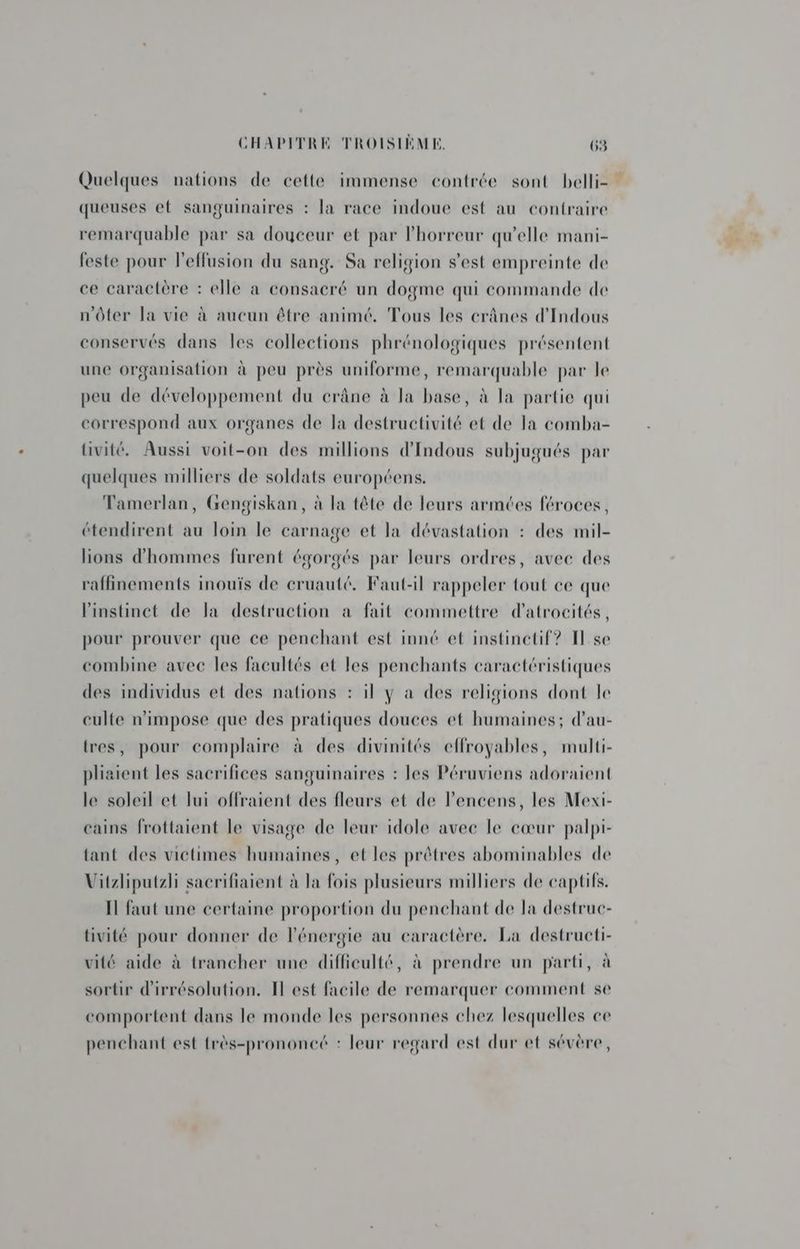 Quelques nations de cette immense contrée sont belli= queuses ef sanguinaires : la race indoue est au contraire remarquable par sa douceur et par horreur qu'elle mani- feste pour l'effusion du sang. Sa religion s’est empreinte de ce caractère : elle a consacré un dogme qui commande de n'ôter la vie à aucun être animé. Tous les crânes d'Indous conservés dans les collections phrénologiques présentent une organisation à peu près uniforme, remarquable par le peu de développement du crâne à la base, à la partie qui correspond aux organes de la destructivité et de la comba- Uivité. Aussi voit-on des millions d'Indous subjugués par quelques milliers de soldats européens. Tamerlan, Gengiskan, à la tête de leurs armtes féroces, étendirent au loin le carnage et la dévastation : des mil- lions d'hommes furent égorgés par leurs ordres, avec des ‘affinements inouïs de cruauté, Faut-il rappeler tout ce que l'instinct de la destruction a fait commettre d’atrocités, pour prouver que ce penchant est inné et instinetif? I] se combine avec les facultés et les penchants caractéristiques des individus et des nations : il y à des religions dont le culte n'impose que des pratiques douces et humaines; d’au- tres, pour complaire à des divinités effroyables, multi- pliaient les sacrifices sanguinaires : les Péruviens adoraient le soleil et lui offraient des fleurs et de Pencens, les Mexi- cains frottaient le visage de leur idole avec le cœur palpi- tant des victimes humaines, et les prêtres abominables de Vitzliputzli sacrifiaient à la fois plusieurs milliers de captifs. Il faut une certaine proportion du penchant de la destruc- tivité pour donner de l'énergie au caractère. La destructi- vité aide à trancher une difficulté, à prendre un parti, à sortir d'irrésolution. I est facile de remarquer comment se comportent dans le monde les personnes chez lesquelles ce penchant est {rès-prononcé : leur regard est dur et sévère,