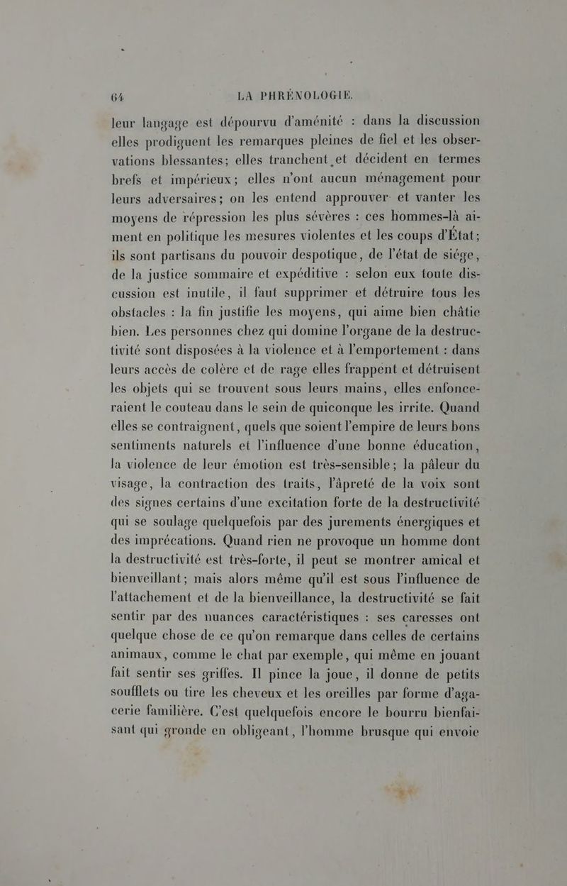 leur langage est dépourvu d'aménité : dans la discussion elles prodiguent les remarques pleines de fiel et les obser- vations blessantes; elles tranchent et décident en termes brefs et impérieux; elles n'ont aucun ménagement pour leurs adversaires; on les entend approuver et vanter les moyens de répression les plus sévères : ces hommes-là aï- ment en politique les mesures violentes et les coups d'État : ils sont partisans du pouvoir despotique, de l'état de siége, de la justice sommaire et expéditive : selon eux toute dis- cussion est inutile, il faut supprimer et détruire tous les obstacles : la fin justifie les moyens, qui aime bien châtie bien. Les personnes chez qui domine l'organe de la destruc- tivité sont disposées à la violence et à lemportement : dans leurs accès de colère et de rage elles frappent et détruisent les objets qui se trouvent sous leurs mains, elles enfonce- raient le couteau dans le sein de quiconque les irrite. Quand elles se contraignent, quels que soient l'empire de leurs bons sentiments naturels et l'influence d’une bonne éducation, la violence de leur émotion est très-sensible ; la pâleur du visage, la contraction des traits, Pâpreté de la voix sont des signes certains d’une excitation forte de la destructivité qui se soulage quelquefois par des jurements énergiques et des imprécations. Quand rien ne provoque un homme dont la destructivité est très-forte, il peut se montrer amical et bienveillant; mais alors même qu'il est sous l'influence de l'attachement et de la bienveillance, la destructivité se fait sentir par des nuances caractéristiques : ses caresses ont quelque chose de ce qu'on remarque dans celles de certains animaux, comme le chat par exemple, qui même en jouant fait sentir ses griffes. Il pince la joue, il donne de petits soufflets ou tire les cheveux et les oreilles par forme d’aga- cerie familière. C’est quelquefois encore le bourru bienfai- sant qui gronde en obligeant, l'homme brusque qui envoie